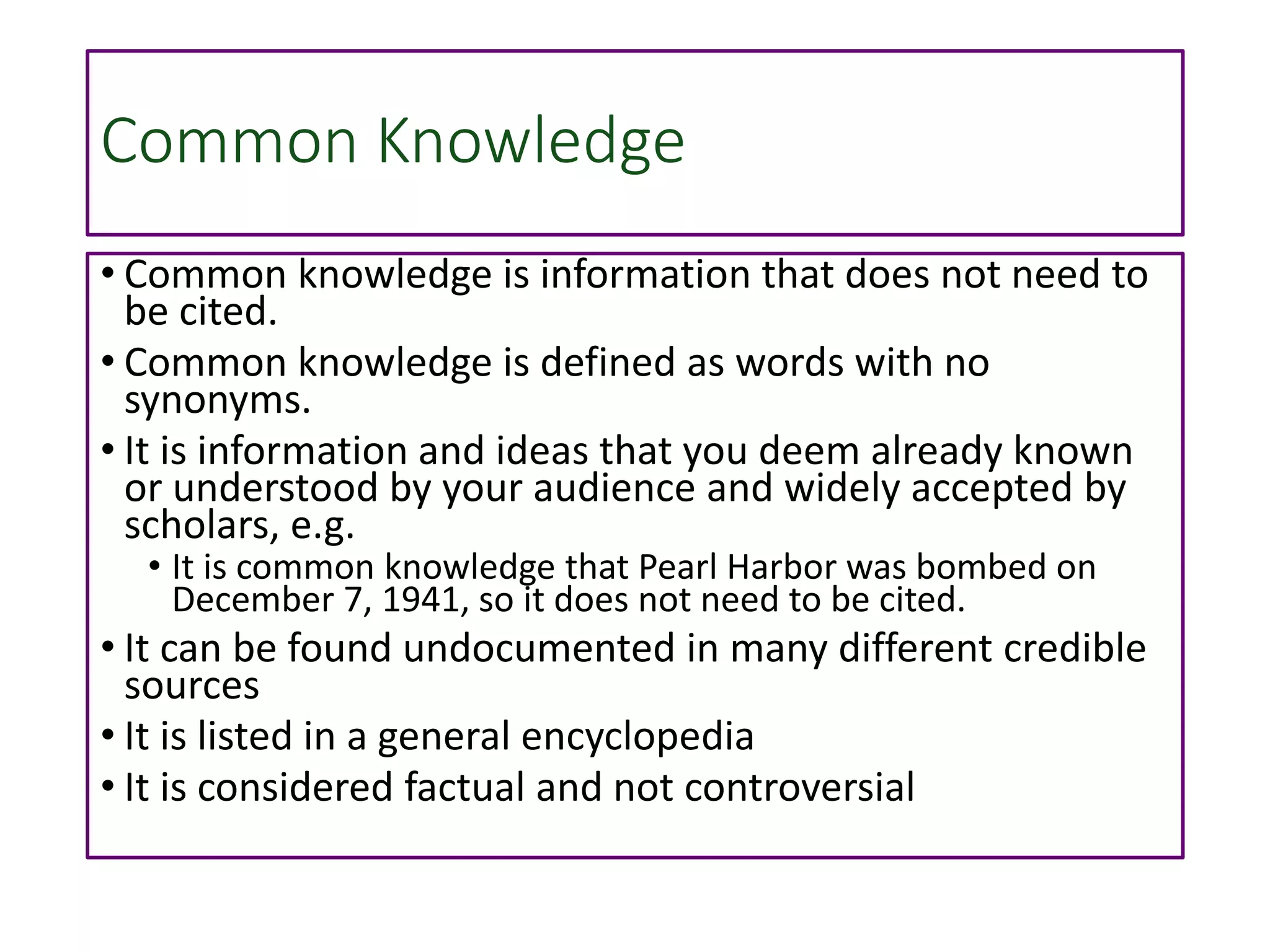 Common Knowledge
• Common knowledge is information that does not need to
be cited.
• Common knowledge is defined as words with no
synonyms.
• It is information and ideas that you deem already known
or understood by your audience and widely accepted by
scholars, e.g.
• It is common knowledge that Pearl Harbor was bombed on
December 7, 1941, so it does not need to be cited.
• It can be found undocumented in many different credible
sources
• It is listed in a general encyclopedia
• It is considered factual and not controversial
 