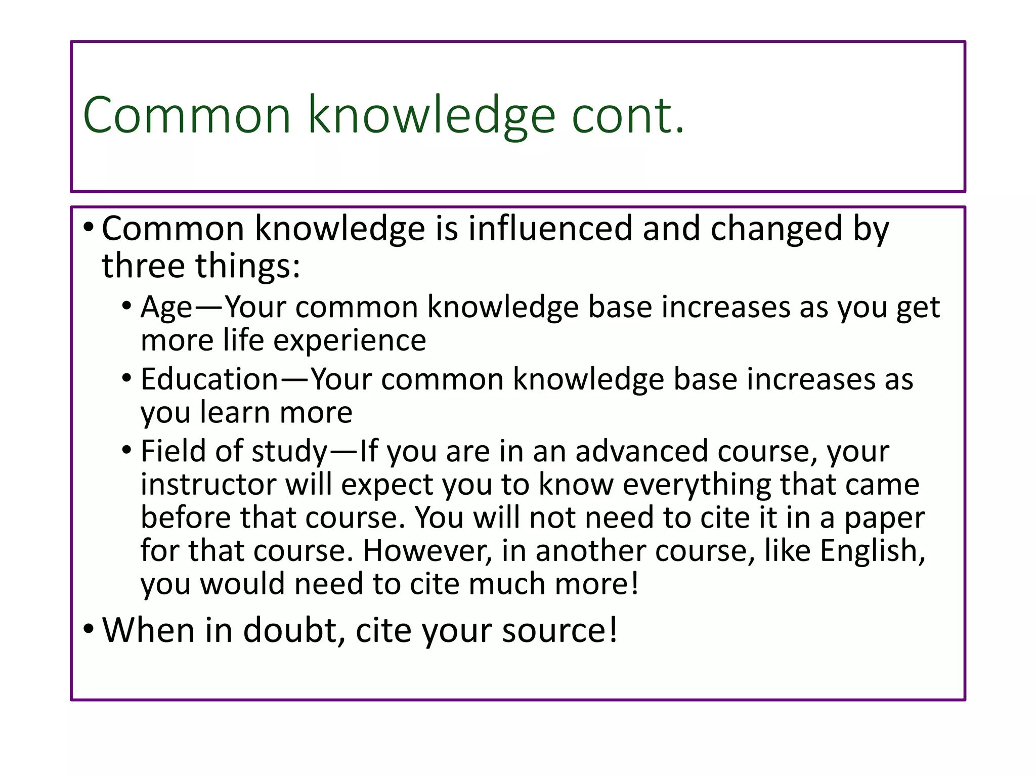 Common knowledge cont.
• Common knowledge is influenced and changed by
three things:
• Age—Your common knowledge base increases as you get
more life experience
• Education—Your common knowledge base increases as
you learn more
• Field of study—If you are in an advanced course, your
instructor will expect you to know everything that came
before that course. You will not need to cite it in a paper
for that course. However, in another course, like English,
you would need to cite much more!
• When in doubt, cite your source!
 
