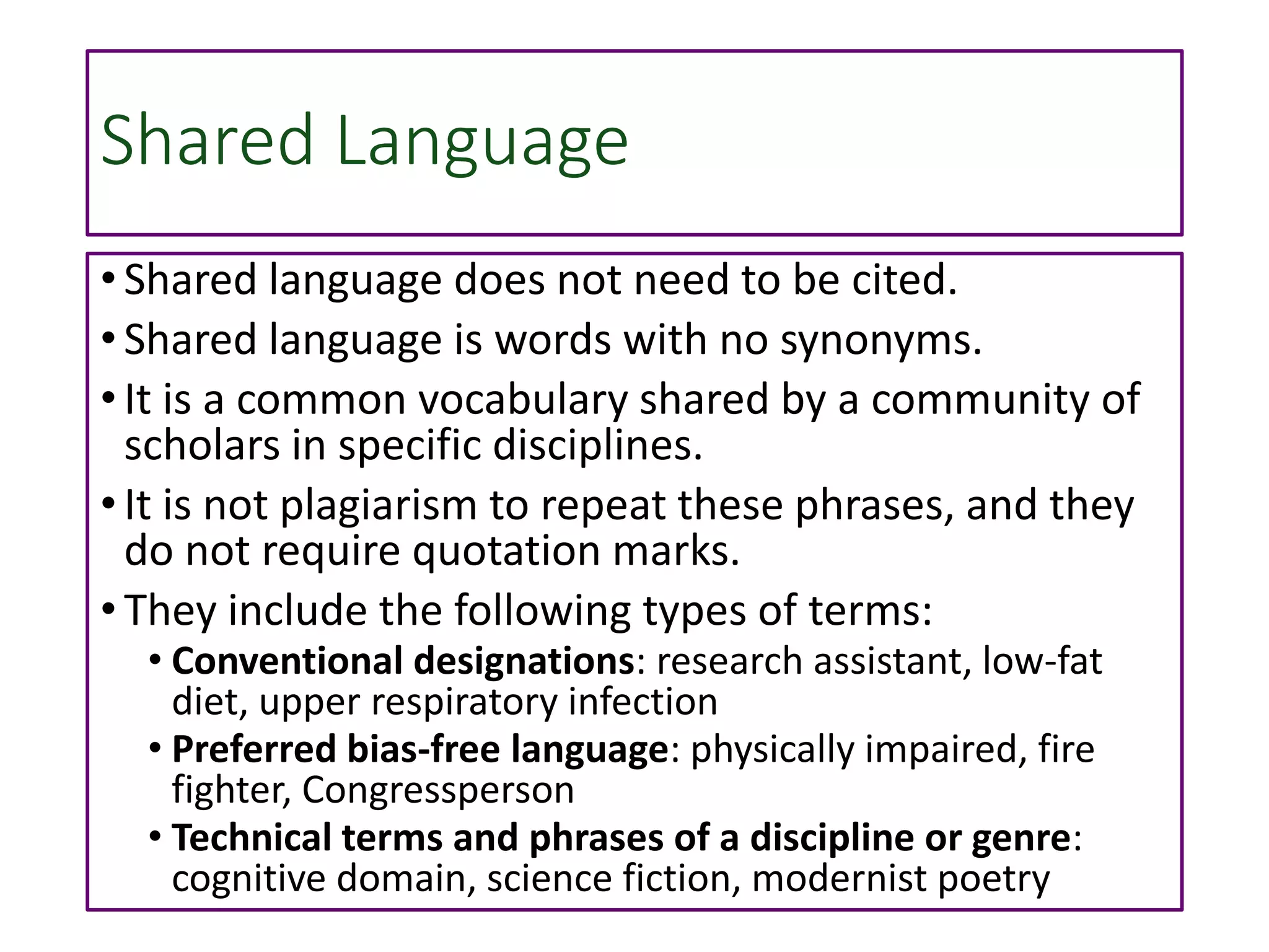 Shared Language
• Shared language does not need to be cited.
• Shared language is words with no synonyms.
• It is a common vocabulary shared by a community of
scholars in specific disciplines.
• It is not plagiarism to repeat these phrases, and they
do not require quotation marks.
• They include the following types of terms:
• Conventional designations: research assistant, low-fat
diet, upper respiratory infection
• Preferred bias-free language: physically impaired, fire
fighter, Congressperson
• Technical terms and phrases of a discipline or genre:
cognitive domain, science fiction, modernist poetry
 