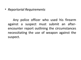 • Reportorial Requirements
Any police officer who used his firearm
against a suspect must submit an after-
encounter report outlining the circumstances
necessitating the use of weapon against the
suspect.
 