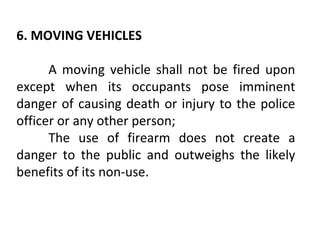 6. MOVING VEHICLES
A moving vehicle shall not be fired upon
except when its occupants pose imminent
danger of causing death or injury to the police
officer or any other person;
The use of firearm does not create a
danger to the public and outweighs the likely
benefits of its non-use.
 