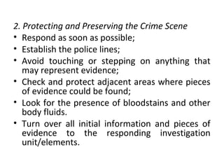 2. Protecting and Preserving the Crime Scene
• Respond as soon as possible;
• Establish the police lines;
• Avoid touching or stepping on anything that
may represent evidence;
• Check and protect adjacent areas where pieces
of evidence could be found;
• Look for the presence of bloodstains and other
body fluids.
• Turn over all initial information and pieces of
evidence to the responding investigation
unit/elements.
 