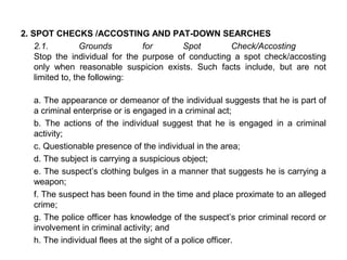 2. SPOT CHECKS /ACCOSTING AND PAT-DOWN SEARCHES
2.1. Grounds for Spot Check/Accosting
Stop the individual for the purpose of conducting a spot check/accosting
only when reasonable suspicion exists. Such facts include, but are not
limited to, the following:
a. The appearance or demeanor of the individual suggests that he is part of
a criminal enterprise or is engaged in a criminal act;
b. The actions of the individual suggest that he is engaged in a criminal
activity;
c. Questionable presence of the individual in the area;
d. The subject is carrying a suspicious object;
e. The suspect’s clothing bulges in a manner that suggests he is carrying a
weapon;
f. The suspect has been found in the time and place proximate to an alleged
crime;
g. The police officer has knowledge of the suspect’s prior criminal record or
involvement in criminal activity; and
h. The individual flees at the sight of a police officer.
 