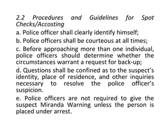 2.2 Procedures and Guidelines for Spot
Checks/Accosting
a. Police officer shall clearly identify himself;
b. Police officers shall be courteous at all times;
c. Before approaching more than one individual,
police officers should determine whether the
circumstances warrant a request for back-up;
d. Questions shall be confined as to the suspect’s
identity, place of residence, and other inquiries
necessary to resolve the police officer’s
suspicion.
e. Police officers are not required to give the
suspect Miranda Warning unless the person is
placed under arrest.
 