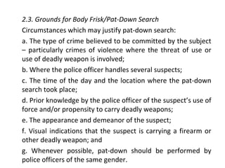 2.3. Grounds for Body Frisk/Pat-Down Search
Circumstances which may justify pat-down search:
a. The type of crime believed to be committed by the subject
– particularly crimes of violence where the threat of use or
use of deadly weapon is involved;
b. Where the police officer handles several suspects;
c. The time of the day and the location where the pat-down
search took place;
d. Prior knowledge by the police officer of the suspect’s use of
force and/or propensity to carry deadly weapons;
e. The appearance and demeanor of the suspect;
f. Visual indications that the suspect is carrying a firearm or
other deadly weapon; and
g. Whenever possible, pat-down should be performed by
police officers of the same gender.
 