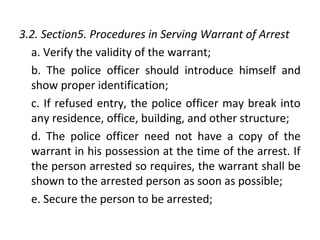 3.2. Section5. Procedures in Serving Warrant of Arrest
a. Verify the validity of the warrant;
b. The police officer should introduce himself and
show proper identification;
c. If refused entry, the police officer may break into
any residence, office, building, and other structure;
d. The police officer need not have a copy of the
warrant in his possession at the time of the arrest. If
the person arrested so requires, the warrant shall be
shown to the arrested person as soon as possible;
e. Secure the person to be arrested;
 