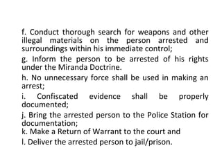 f. Conduct thorough search for weapons and other
illegal materials on the person arrested and
surroundings within his immediate control;
g. Inform the person to be arrested of his rights
under the Miranda Doctrine.
h. No unnecessary force shall be used in making an
arrest;
i. Confiscated evidence shall be properly
documented;
j. Bring the arrested person to the Police Station for
documentation;
k. Make a Return of Warrant to the court and
l. Deliver the arrested person to jail/prison.
 