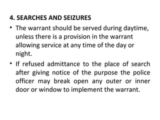 4. SEARCHES AND SEIZURES
• The warrant should be served during daytime,
unless there is a provision in the warrant
allowing service at any time of the day or
night.
• If refused admittance to the place of search
after giving notice of the purpose the police
officer may break open any outer or inner
door or window to implement the warrant.
 