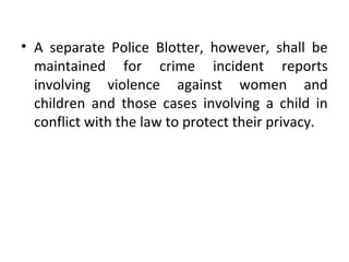 • A separate Police Blotter, however, shall be
maintained for crime incident reports
involving violence against women and
children and those cases involving a child in
conflict with the law to protect their privacy.
 
