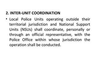 2. INTER-UNIT COORDINATION
• Local Police Units operating outside their
territorial jurisdiction and National Support
Units (NSUs) shall coordinate, personally or
through an official representative, with the
Police Office within whose jurisdiction the
operation shall be conducted.
 
