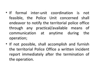 • If formal inter-unit coordination is not
feasible, the Police Unit concerned shall
endeavor to notify the territorial police office
through any practical/available means of
communication at anytime during the
operation;
• If not possible, shall accomplish and furnish
the territorial Police Office a written incident
report immediately after the termination of
the operation.
 