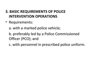 3. BASIC REQUIREMENTS OF POLICE
INTERVENTION OPERATIONS
• Requirements:
a. with a marked police vehicle;
b. preferably led by a Police Commissioned
Officer (PCO); and
c. with personnel in prescribed police uniform.
 