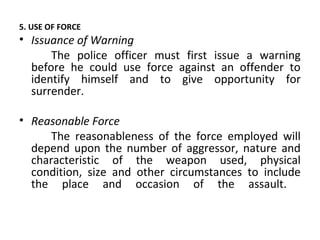 5. USE OF FORCE
• Issuance of Warning
The police officer must first issue a warning
before he could use force against an offender to
identify himself and to give opportunity for
surrender.
• Reasonable Force
The reasonableness of the force employed will
depend upon the number of aggressor, nature and
characteristic of the weapon used, physical
condition, size and other circumstances to include
the place and occasion of the assault.
 