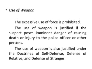 • Use of Weapon
The excessive use of force is prohibited.
The use of weapon is justified if the
suspect poses imminent danger of causing
death or injury to the police officer or other
persons.
The use of weapon is also justified under
the Doctrines of Self-Defense, Defense of
Relative, and Defense of Stranger.
 