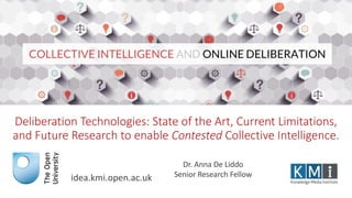 Deliberation Technologies: State of the Art, Current Limitations,
and Future Research to enable Contested Collective Intelligence.
idea.kmi.open.ac.uk
Dr. Anna De Liddo
Senior Research Fellow
 
