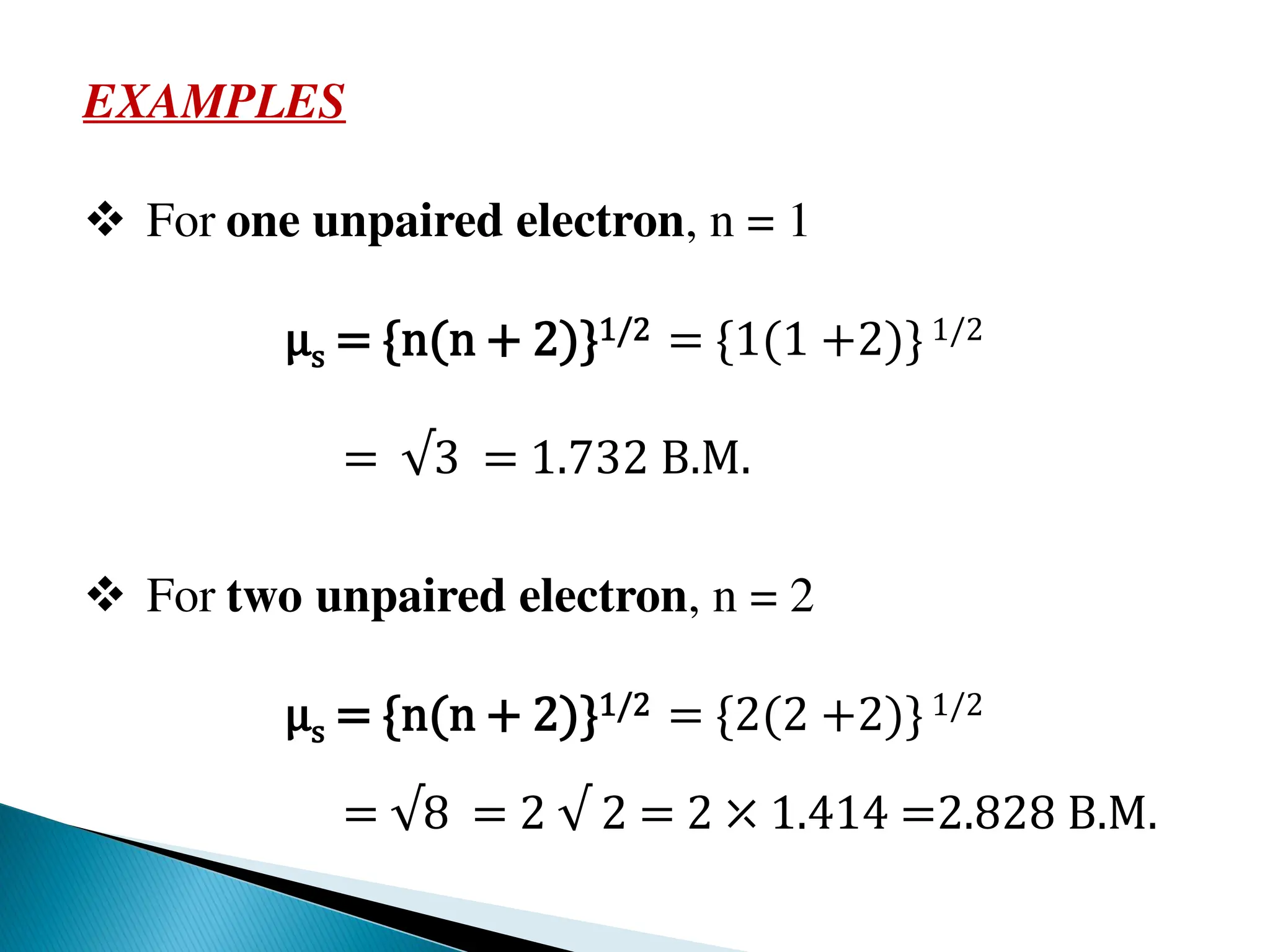 EXAMPLES
 For one unpaired electron, n = 1
μs = {n(n + 2)}1/2 = {1(1 +2)}1/2
= √3 = 1.732 B.M.
 For two unpaired electron, n = 2
μs = {n(n + 2)}1/2 = {2(2 +2)}1/2
= √8 = 2 √ 2 = 2 ⤫ 1.414 =2.828 B.M.
 