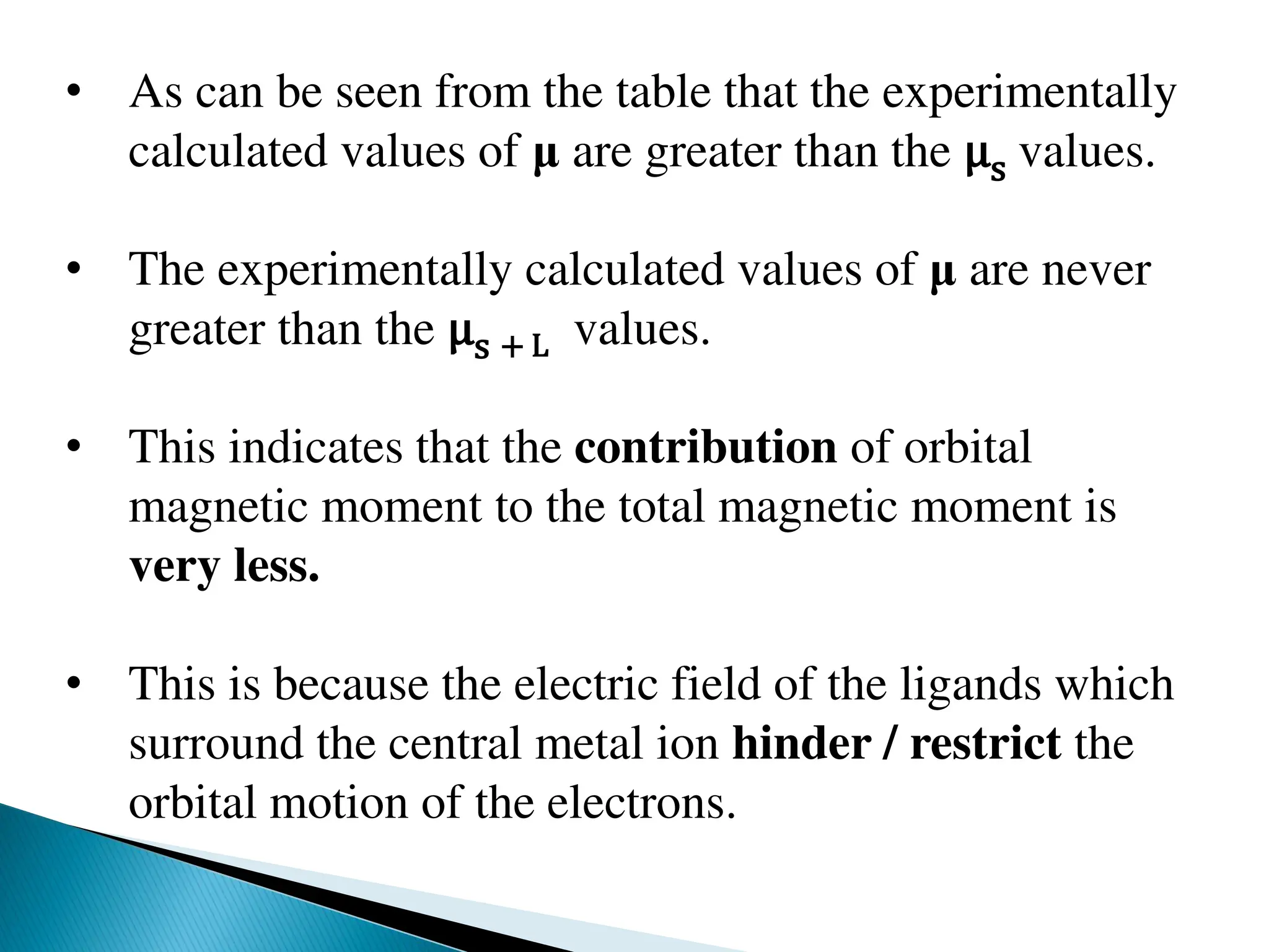 • As can be seen from the table that the experimentally
calculated values of μ are greater than the μs values.
• The experimentally calculated values of μ are never
greater than the μs + L values.
• This indicates that the contribution of orbital
magnetic moment to the total magnetic moment is
very less.
• This is because the electric field of the ligands which
surround the central metal ion hinder / restrict the
orbital motion of the electrons.
 