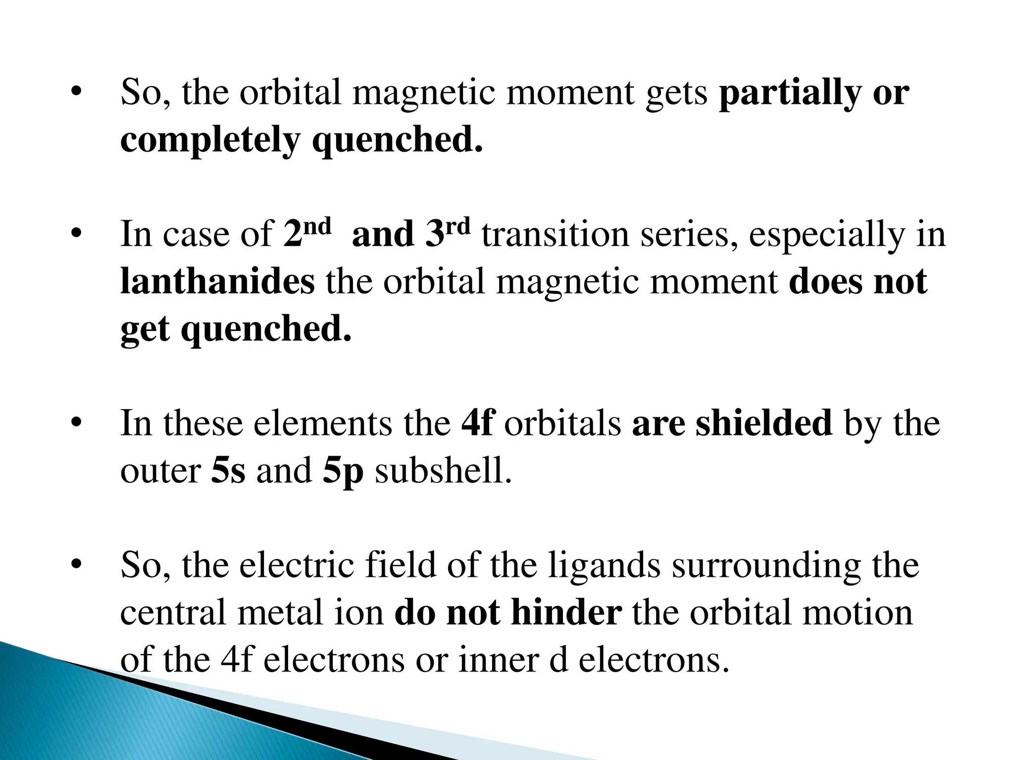 • So, the orbital magnetic moment gets partially or
completely quenched.
• In case of 2nd and 3rd transition series, especially in
lanthanides the orbital magnetic moment does not
get quenched.
• In these elements the 4f orbitals are shielded by the
outer 5s and 5p subshell.
• So, the electric field of the ligands surrounding the
central metal ion do not hinder the orbital motion
of the 4f electrons or inner d electrons.
 