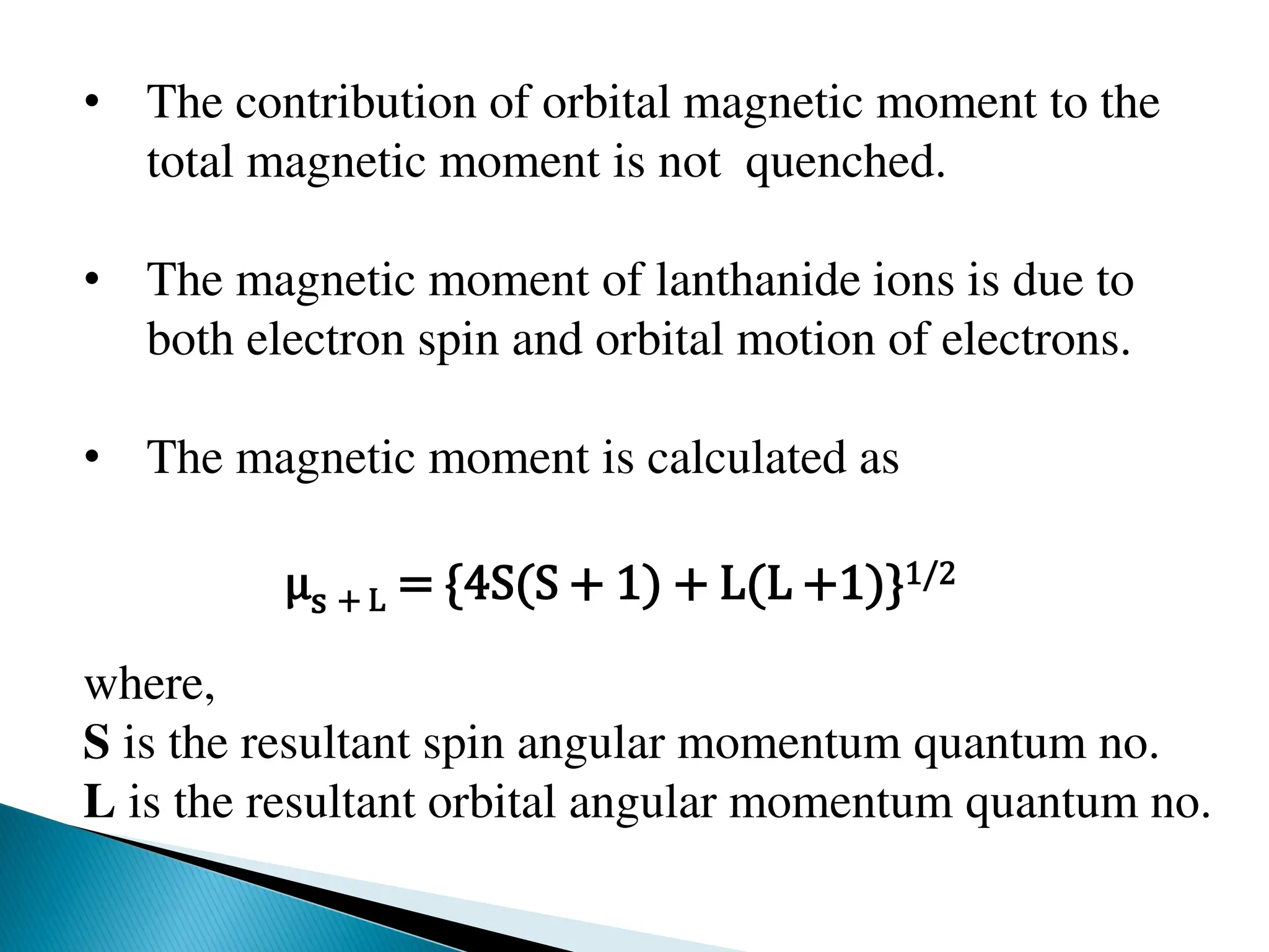 • The contribution of orbital magnetic moment to the
total magnetic moment is not quenched.
• The magnetic moment of lanthanide ions is due to
both electron spin and orbital motion of electrons.
• The magnetic moment is calculated as
μs + L = {4S(S + 1) + L(L +1)}1/2
where,
S is the resultant spin angular momentum quantum no.
L is the resultant orbital angular momentum quantum no.
 