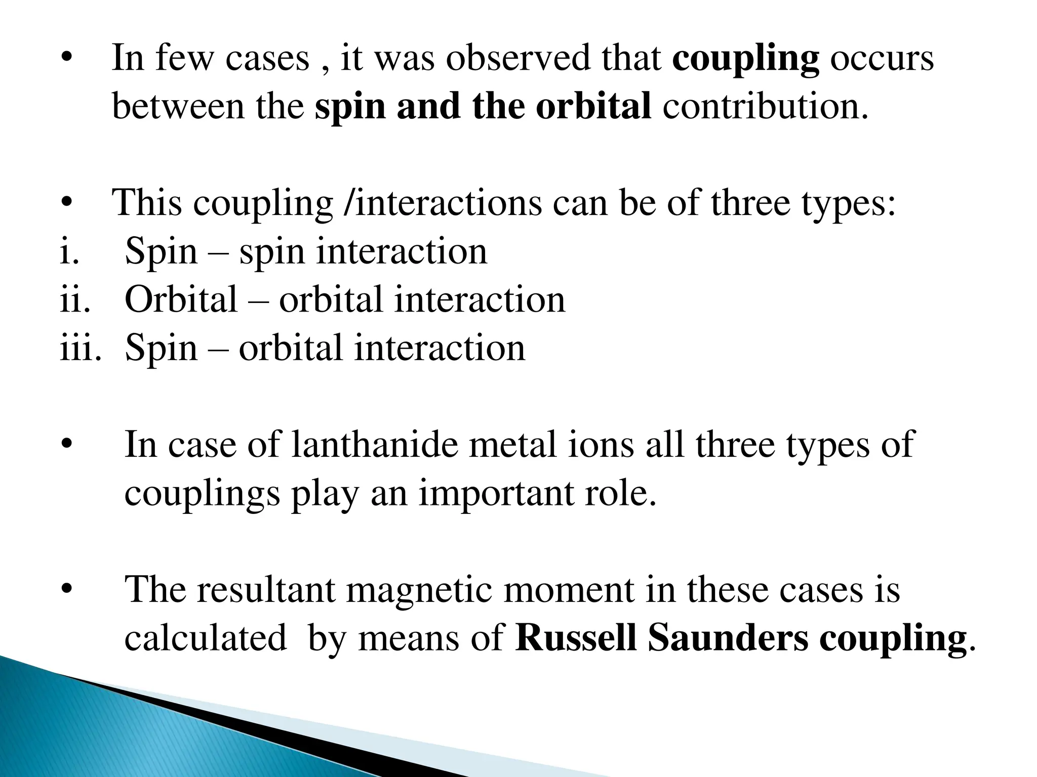 • In few cases , it was observed that coupling occurs
between the spin and the orbital contribution.
• This coupling /interactions can be of three types:
i. Spin – spin interaction
ii. Orbital – orbital interaction
iii. Spin – orbital interaction
• In case of lanthanide metal ions all three types of
couplings play an important role.
• The resultant magnetic moment in these cases is
calculated by means of Russell Saunders coupling.
 
