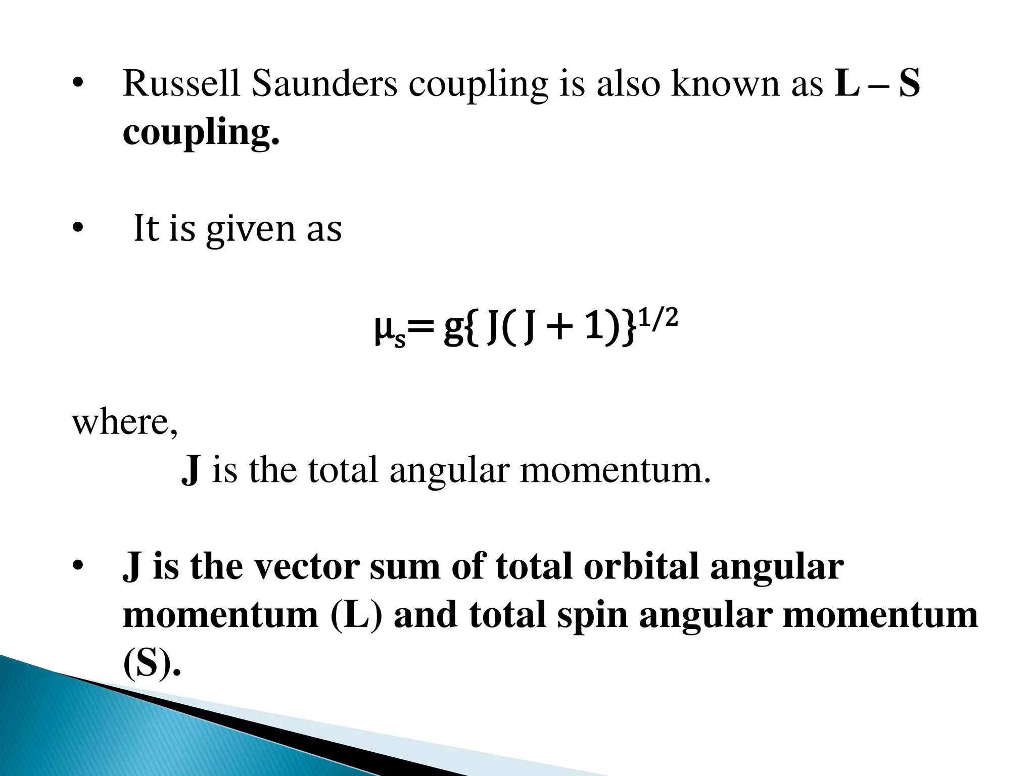 • Russell Saunders coupling is also known as L – S
coupling.
• It is given as
μs= g{ J( J + 1)}1/2
where,
J is the total angular momentum.
• J is the vector sum of total orbital angular
momentum (L) and total spin angular momentum
(S).
 