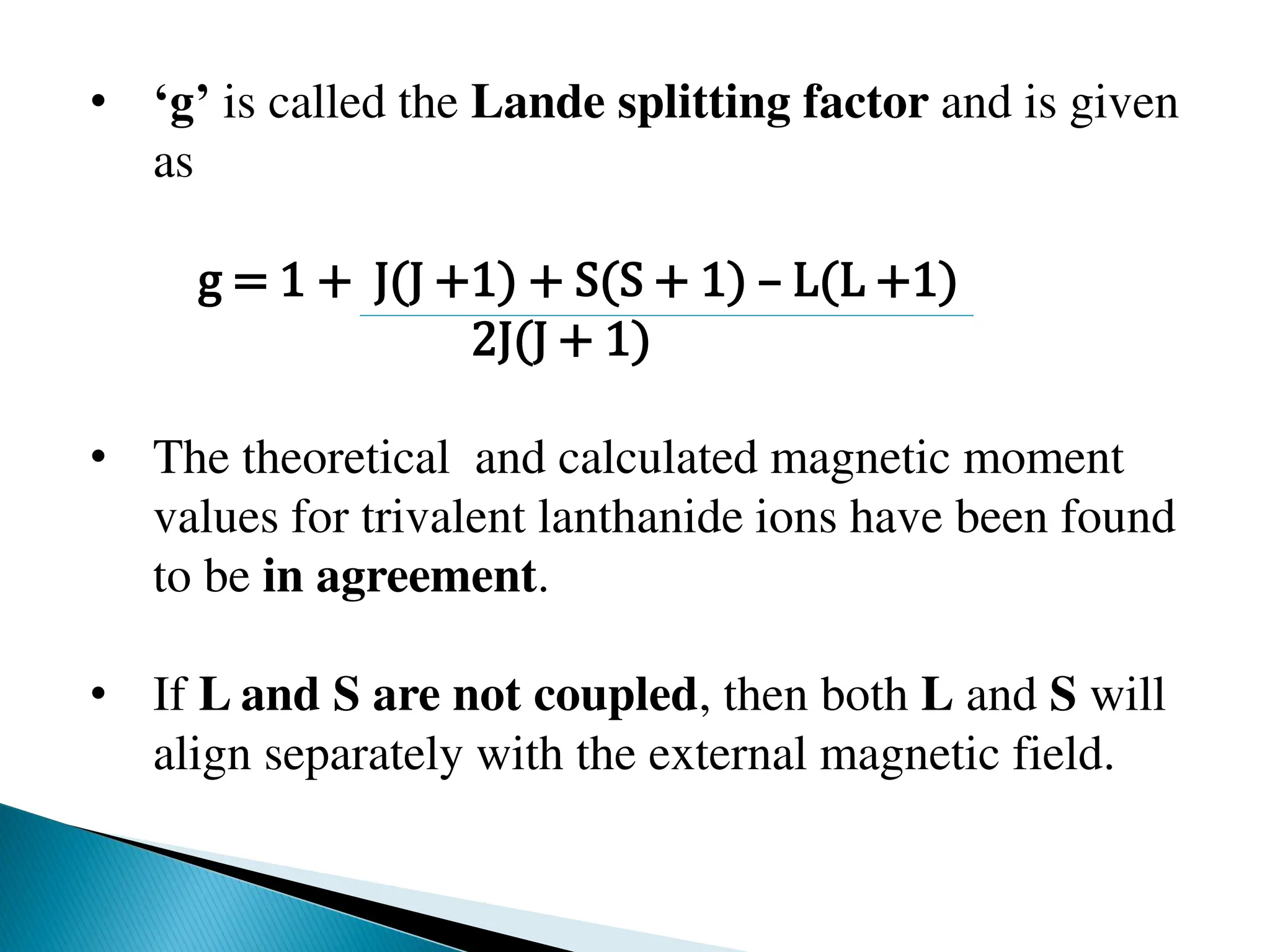 • ‘g’ is called the Lande splitting factor and is given
as
g = 1 + J(J +1) + S(S + 1) – L(L +1)
2J(J + 1)
• The theoretical and calculated magnetic moment
values for trivalent lanthanide ions have been found
to be in agreement.
• If L and S are not coupled, then both L and S will
align separately with the external magnetic field.
 