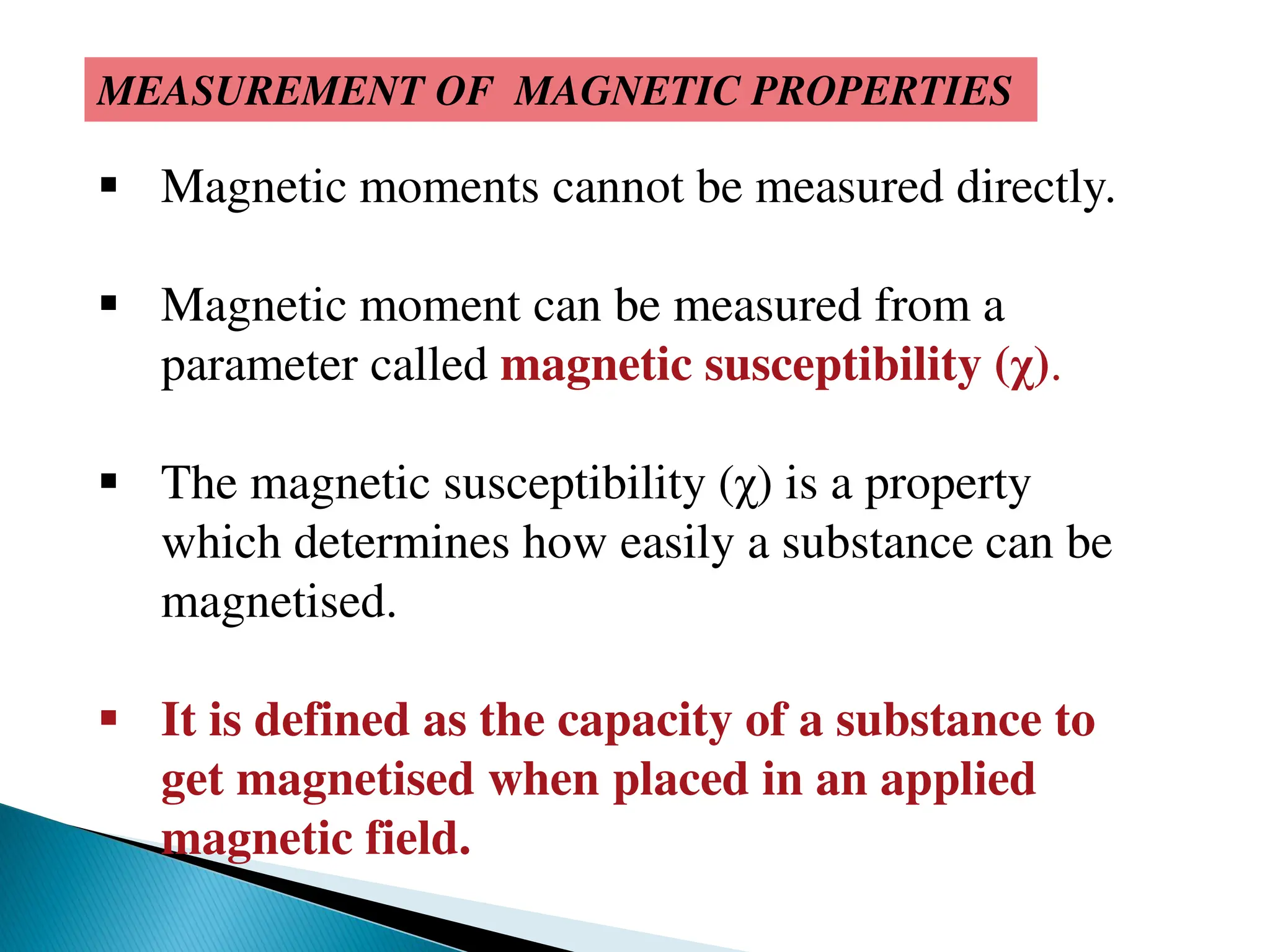 MEASUREMENT OF MAGNETIC PROPERTIES
 Magnetic moments cannot be measured directly.
 Magnetic moment can be measured from a
parameter called magnetic susceptibility (χ).
 The magnetic susceptibility (χ) is a property
which determines how easily a substance can be
magnetised.
 It is defined as the capacity of a substance to
get magnetised when placed in an applied
magnetic field.
 