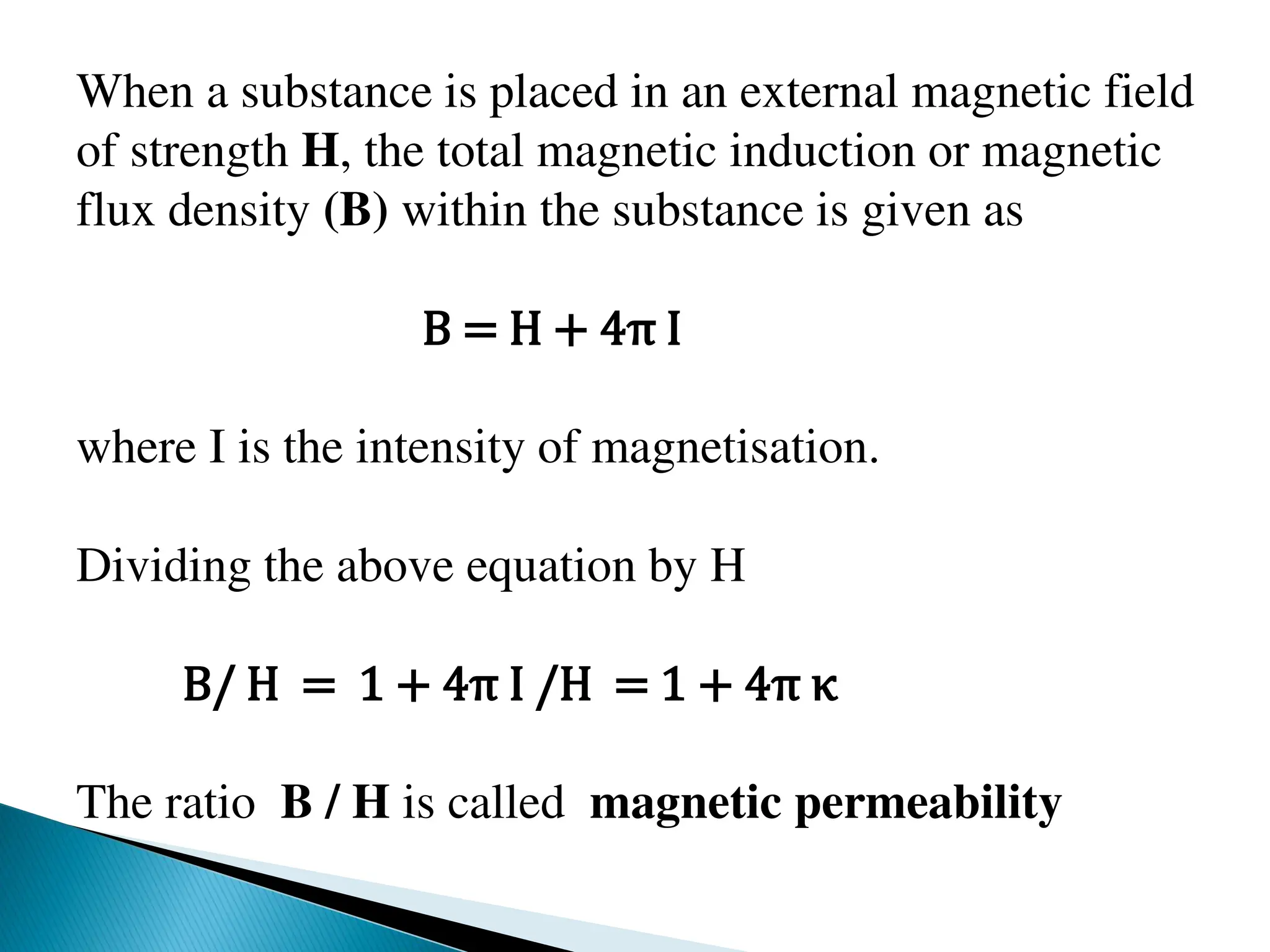 When a substance is placed in an external magnetic field
of strength H, the total magnetic induction or magnetic
flux density (B) within the substance is given as
B = H + 4π I
where I is the intensity of magnetisation.
Dividing the above equation by H
B/ H = 1 + 4π I /H = 1 + 4π κ
The ratio B / H is called magnetic permeability
 
