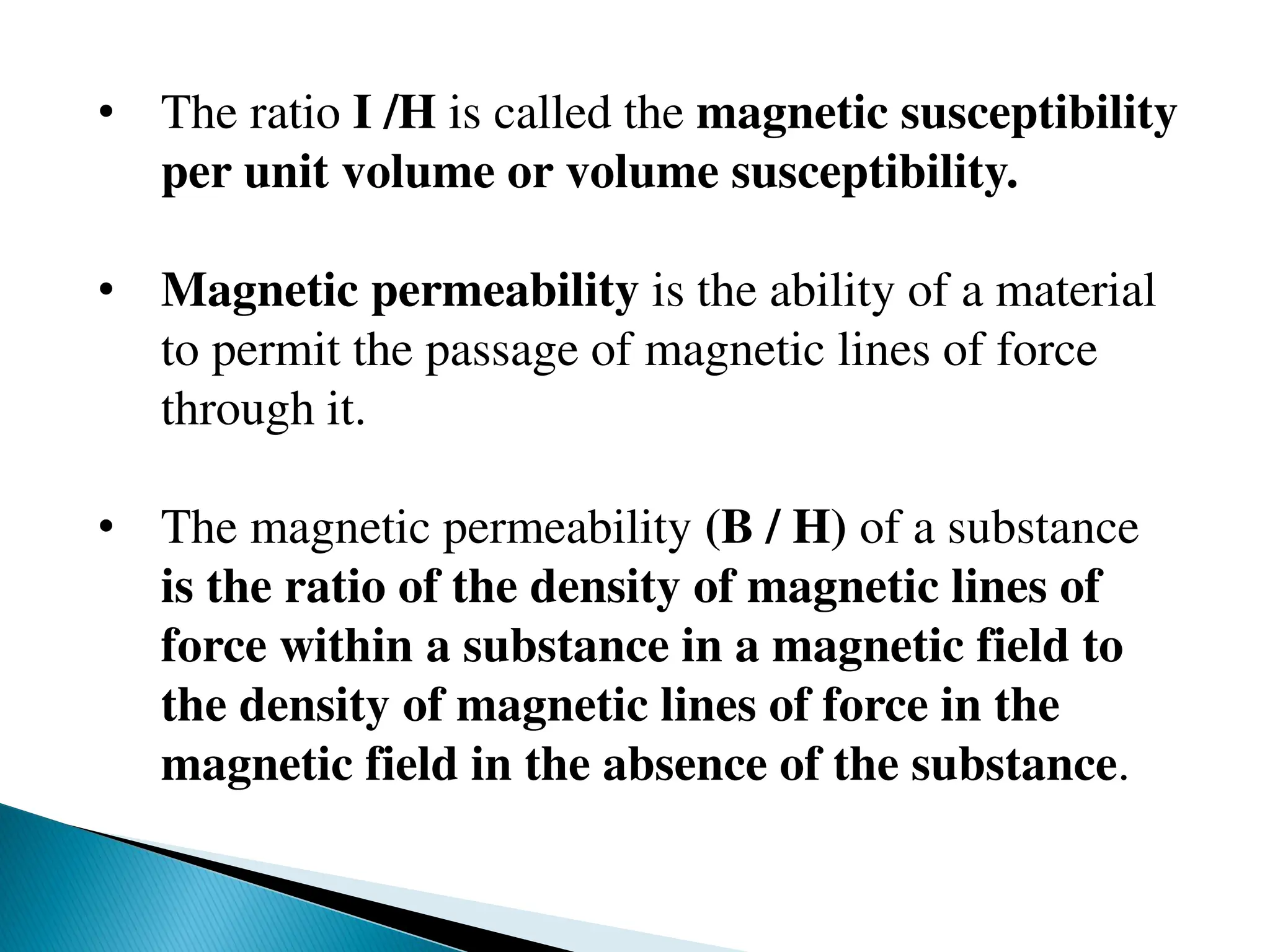 • The ratio I /H is called the magnetic susceptibility
per unit volume or volume susceptibility.
• Magnetic permeability is the ability of a material
to permit the passage of magnetic lines of force
through it.
• The magnetic permeability (B / H) of a substance
is the ratio of the density of magnetic lines of
force within a substance in a magnetic field to
the density of magnetic lines of force in the
magnetic field in the absence of the substance.
 