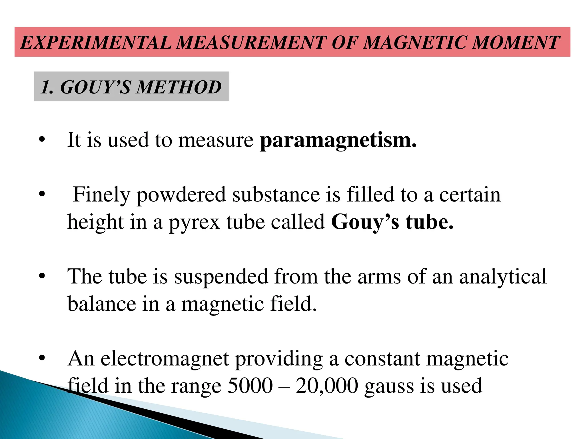EXPERIMENTAL MEASUREMENT OF MAGNETIC MOMENT
1. GOUY’S METHOD
• It is used to measure paramagnetism.
• Finely powdered substance is filled to a certain
height in a pyrex tube called Gouy’s tube.
• The tube is suspended from the arms of an analytical
balance in a magnetic field.
• An electromagnet providing a constant magnetic
field in the range 5000 – 20,000 gauss is used
 