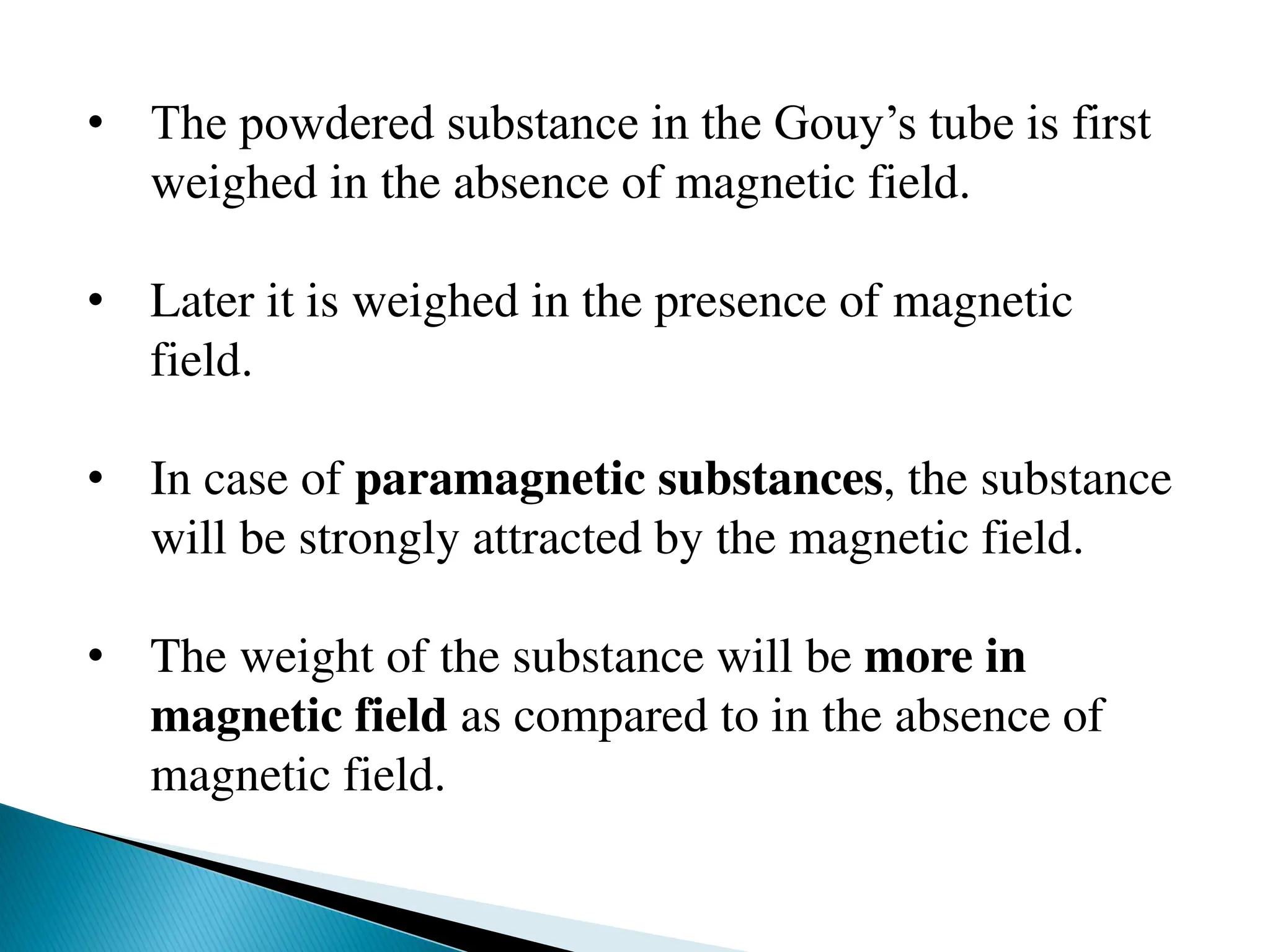 • The powdered substance in the Gouy’s tube is first
weighed in the absence of magnetic field.
• Later it is weighed in the presence of magnetic
field.
• In case of paramagnetic substances, the substance
will be strongly attracted by the magnetic field.
• The weight of the substance will be more in
magnetic field as compared to in the absence of
magnetic field.
 