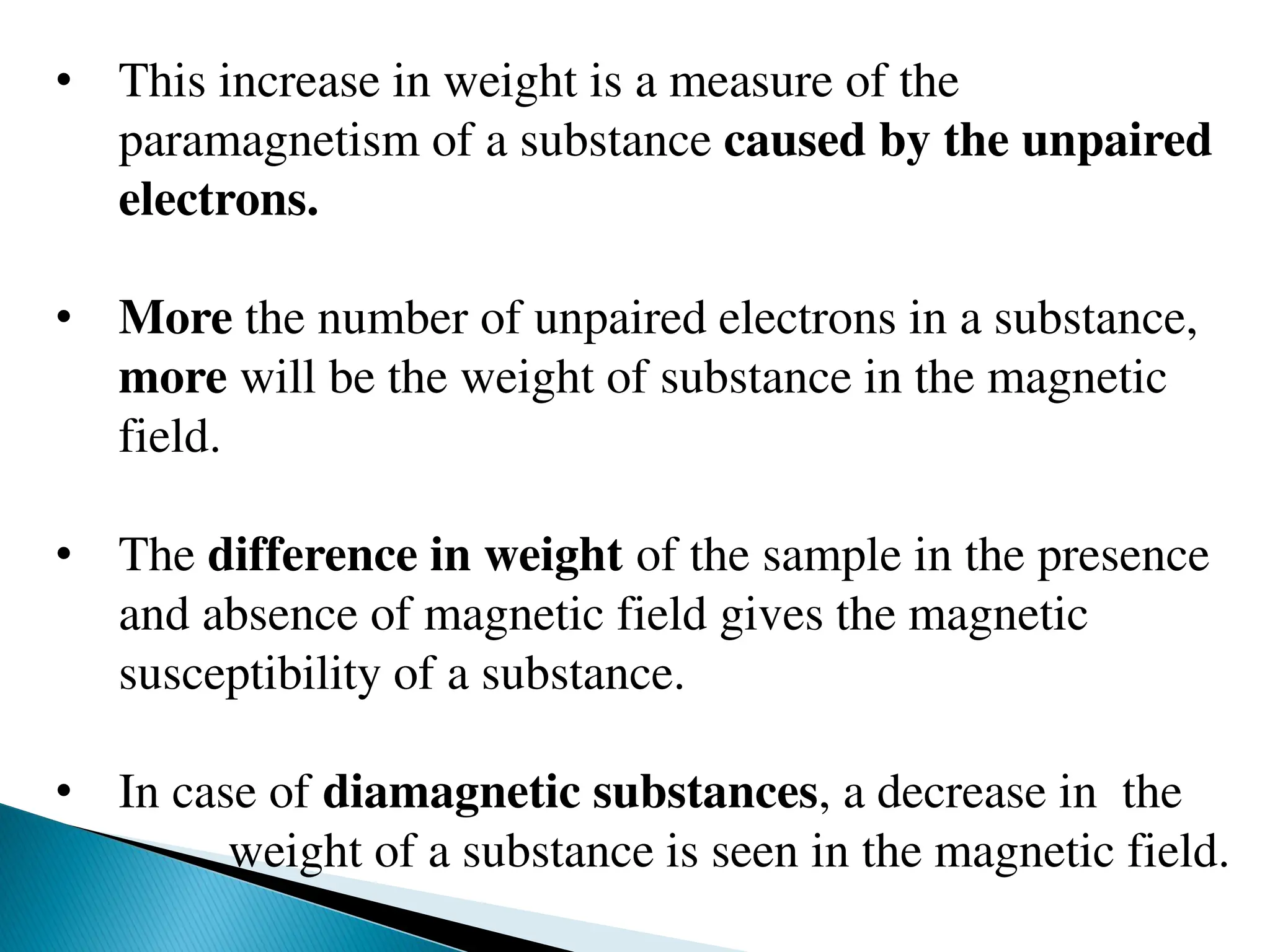• This increase in weight is a measure of the
paramagnetism of a substance caused by the unpaired
electrons.
• More the number of unpaired electrons in a substance,
more will be the weight of substance in the magnetic
field.
• The difference in weight of the sample in the presence
and absence of magnetic field gives the magnetic
susceptibility of a substance.
• In case of diamagnetic substances, a decrease in the
weight of a substance is seen in the magnetic field.
 