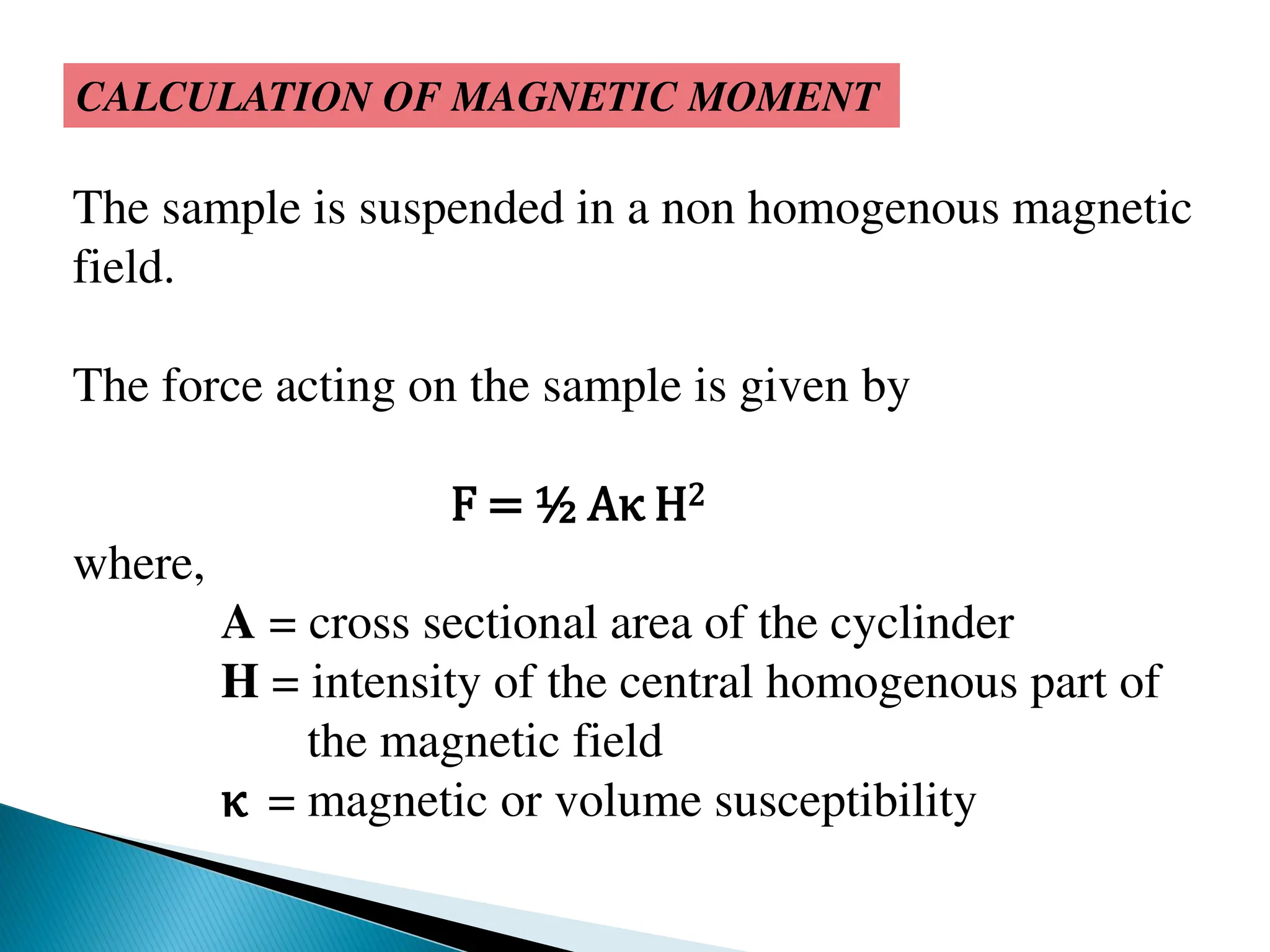 CALCULATION OF MAGNETIC MOMENT
The sample is suspended in a non homogenous magnetic
field.
The force acting on the sample is given by
F = ½ Aκ H2
where,
A = cross sectional area of the cyclinder
H = intensity of the central homogenous part of
the magnetic field
κ = magnetic or volume susceptibility
 