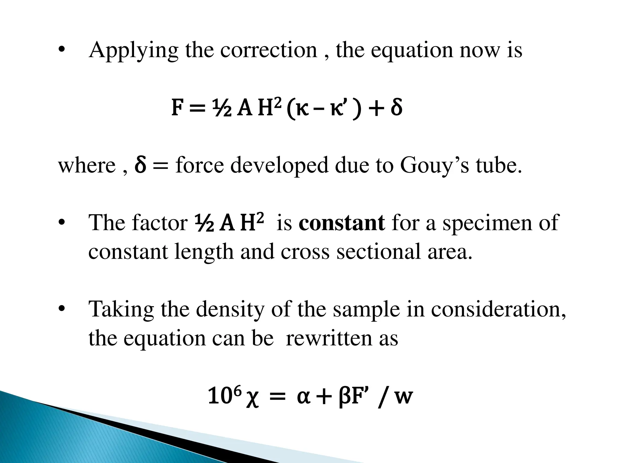 • Applying the correction , the equation now is
F = ½ A H2 (κ – κ’ ) + δ
where , δ = force developed due to Gouy’s tube.
• The factor ½ A H2 is constant for a specimen of
constant length and cross sectional area.
• Taking the density of the sample in consideration,
the equation can be rewritten as
106 χ = α + βF’ / w
 