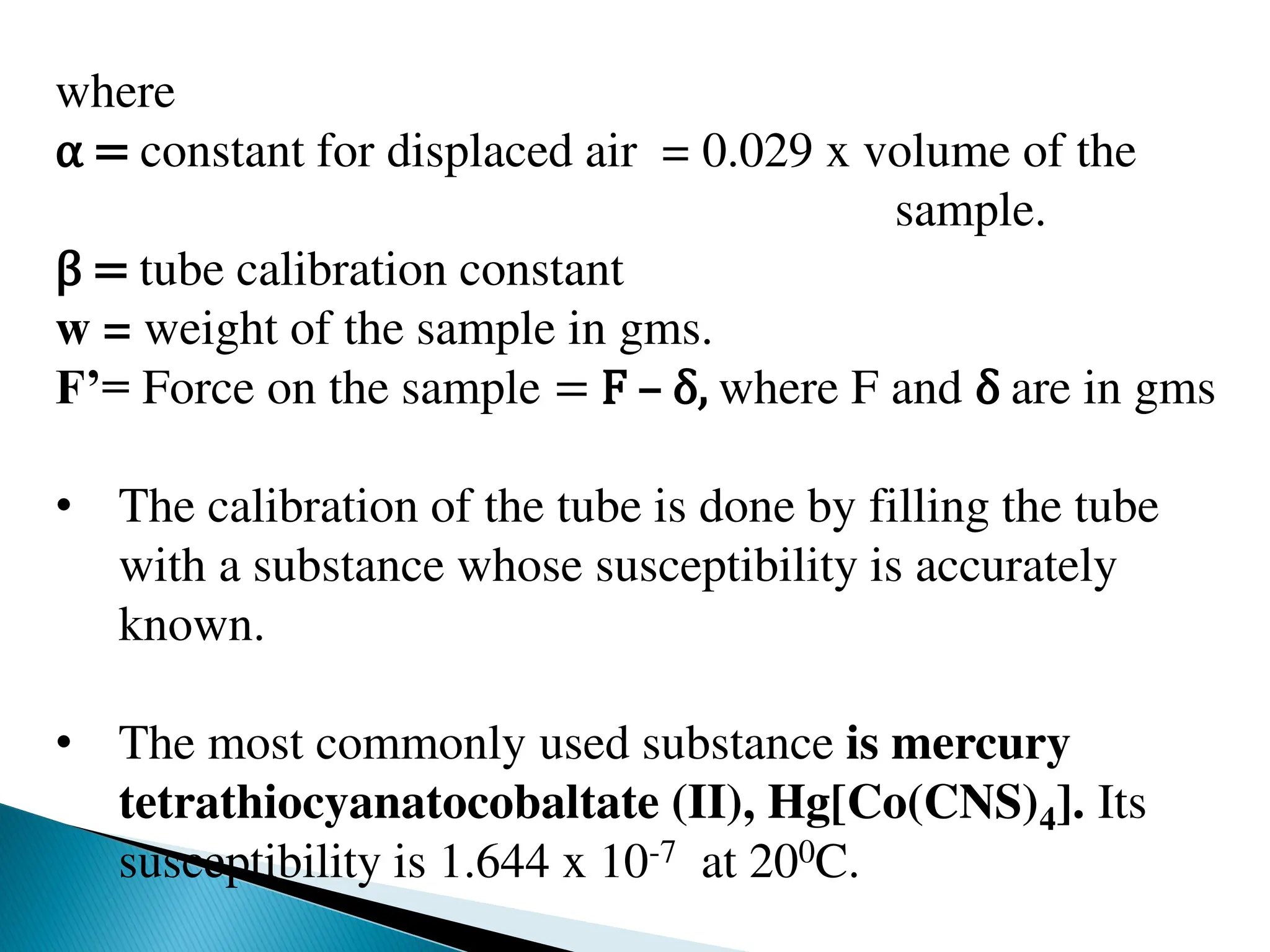 where
α = constant for displaced air = 0.029 x volume of the
sample.
β = tube calibration constant
w = weight of the sample in gms.
F’= Force on the sample = F – δ, where F and δ are in gms
• The calibration of the tube is done by filling the tube
with a substance whose susceptibility is accurately
known.
• The most commonly used substance is mercury
tetrathiocyanatocobaltate (II), Hg[Co(CNS)4]. Its
susceptibility is 1.644 x 10-7 at 200C.
 