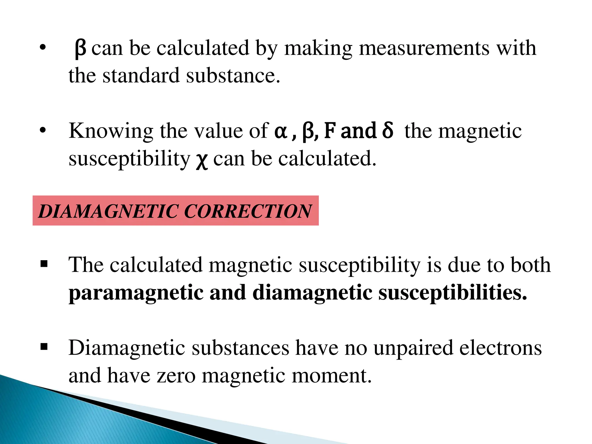• β can be calculated by making measurements with
the standard substance.
• Knowing the value of α , β, F and δ the magnetic
susceptibility χ can be calculated.
DIAMAGNETIC CORRECTION
 The calculated magnetic susceptibility is due to both
paramagnetic and diamagnetic susceptibilities.
 Diamagnetic substances have no unpaired electrons
and have zero magnetic moment.
 