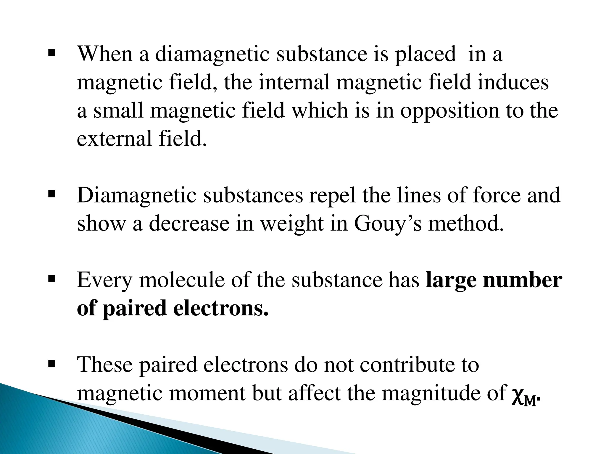  When a diamagnetic substance is placed in a
magnetic field, the internal magnetic field induces
a small magnetic field which is in opposition to the
external field.
 Diamagnetic substances repel the lines of force and
show a decrease in weight in Gouy’s method.
 Every molecule of the substance has large number
of paired electrons.
 These paired electrons do not contribute to
magnetic moment but affect the magnitude of χM.
 