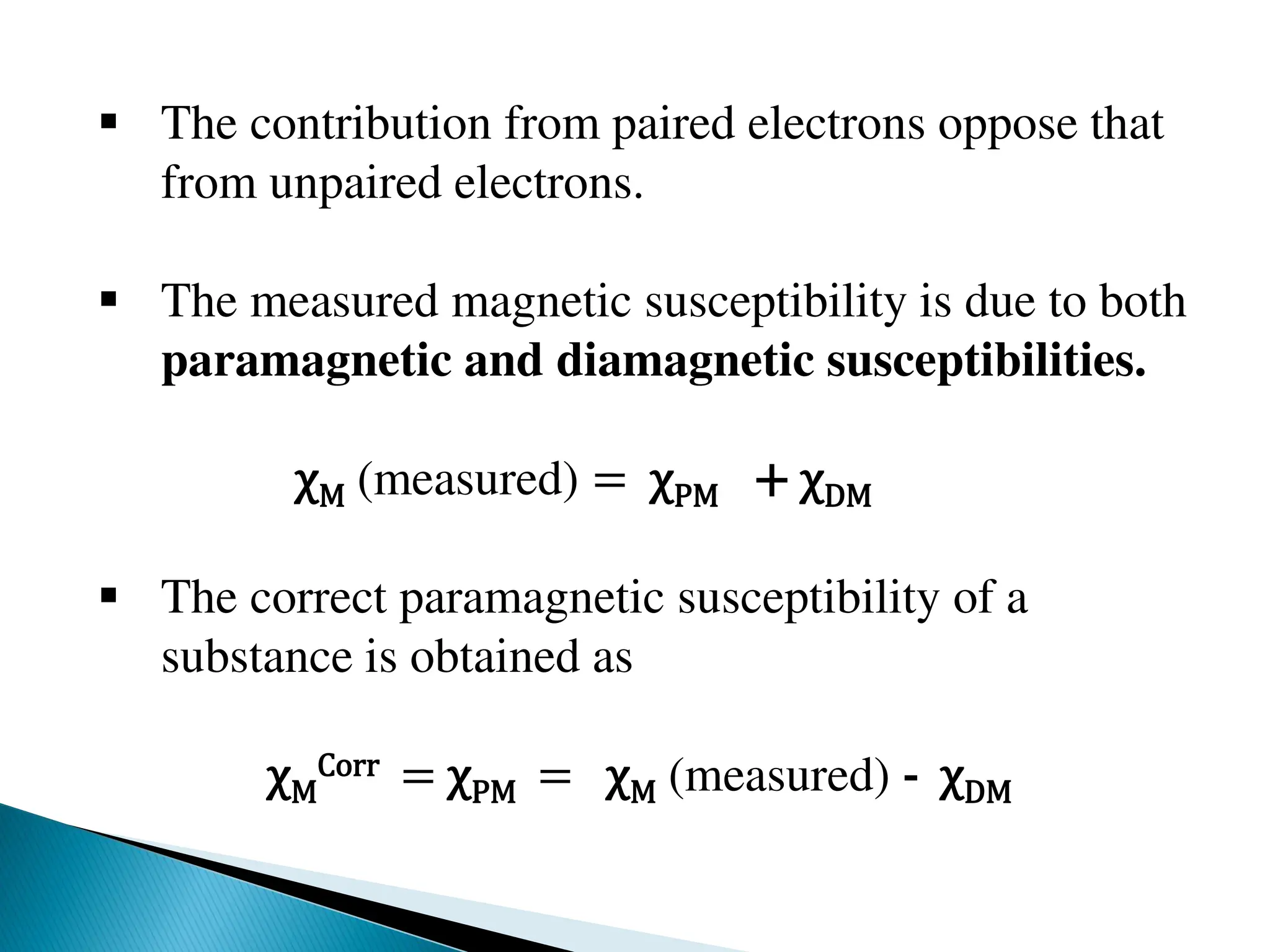 The contribution from paired electrons oppose that
from unpaired electrons.
 The measured magnetic susceptibility is due to both
paramagnetic and diamagnetic susceptibilities.
χM (measured) = χPM + χDM
 The correct paramagnetic susceptibility of a
substance is obtained as
χM
Corr = χPM = χM (measured) - χDM
 