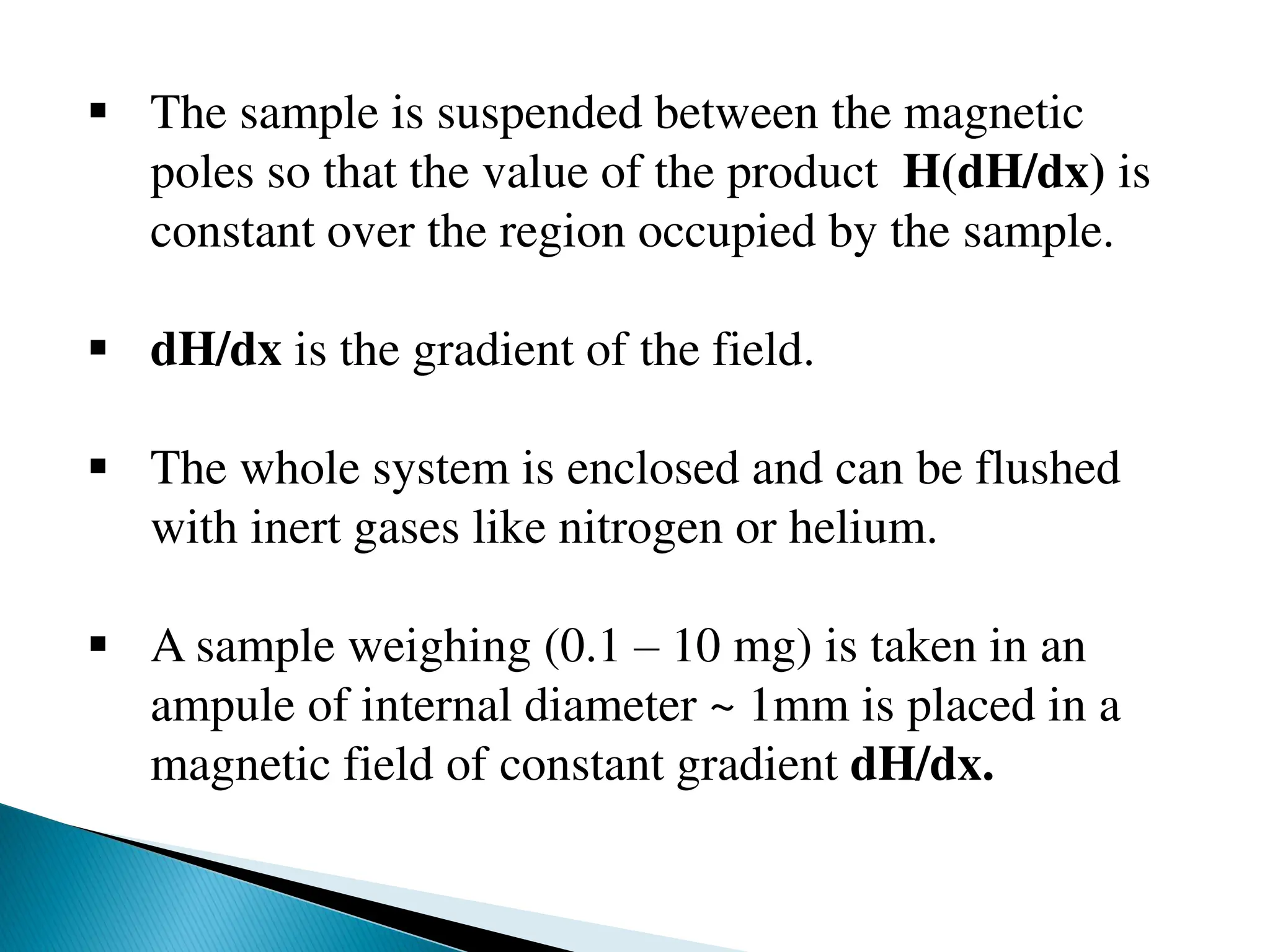  The sample is suspended between the magnetic
poles so that the value of the product H(dH/dx) is
constant over the region occupied by the sample.
 dH/dx is the gradient of the field.
 The whole system is enclosed and can be flushed
with inert gases like nitrogen or helium.
 A sample weighing (0.1 – 10 mg) is taken in an
ampule of internal diameter ~ 1mm is placed in a
magnetic field of constant gradient dH/dx.
 