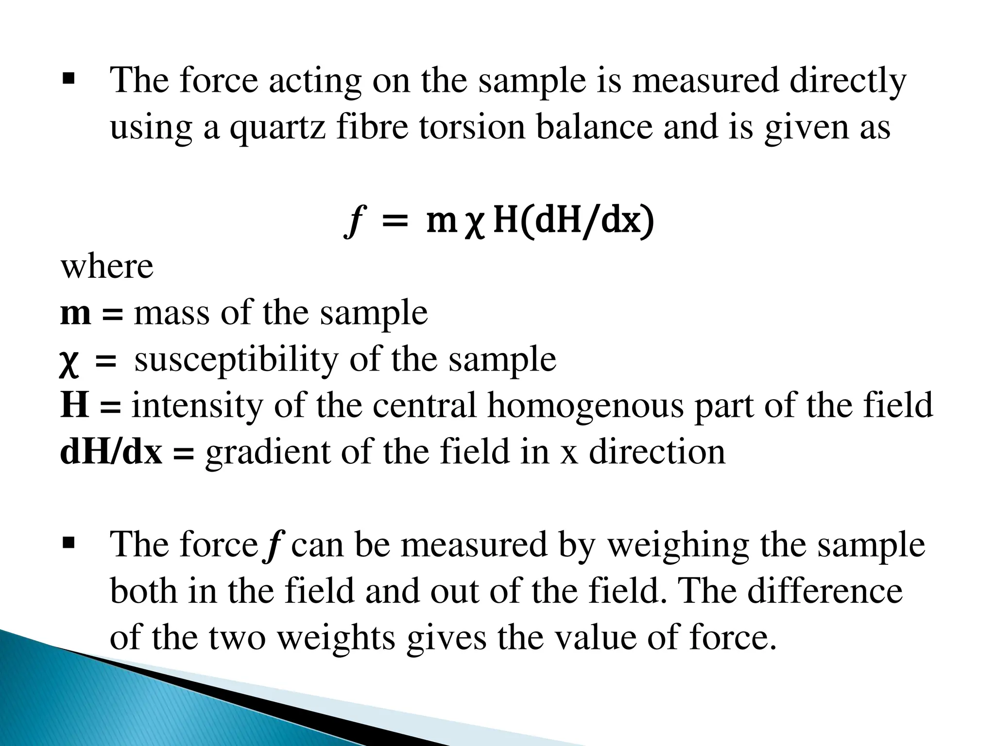  The force acting on the sample is measured directly
using a quartz fibre torsion balance and is given as
f = m χ H(dH/dx)
where
m = mass of the sample
χ = susceptibility of the sample
H = intensity of the central homogenous part of the field
dH/dx = gradient of the field in x direction
 The force f can be measured by weighing the sample
both in the field and out of the field. The difference
of the two weights gives the value of force.
 