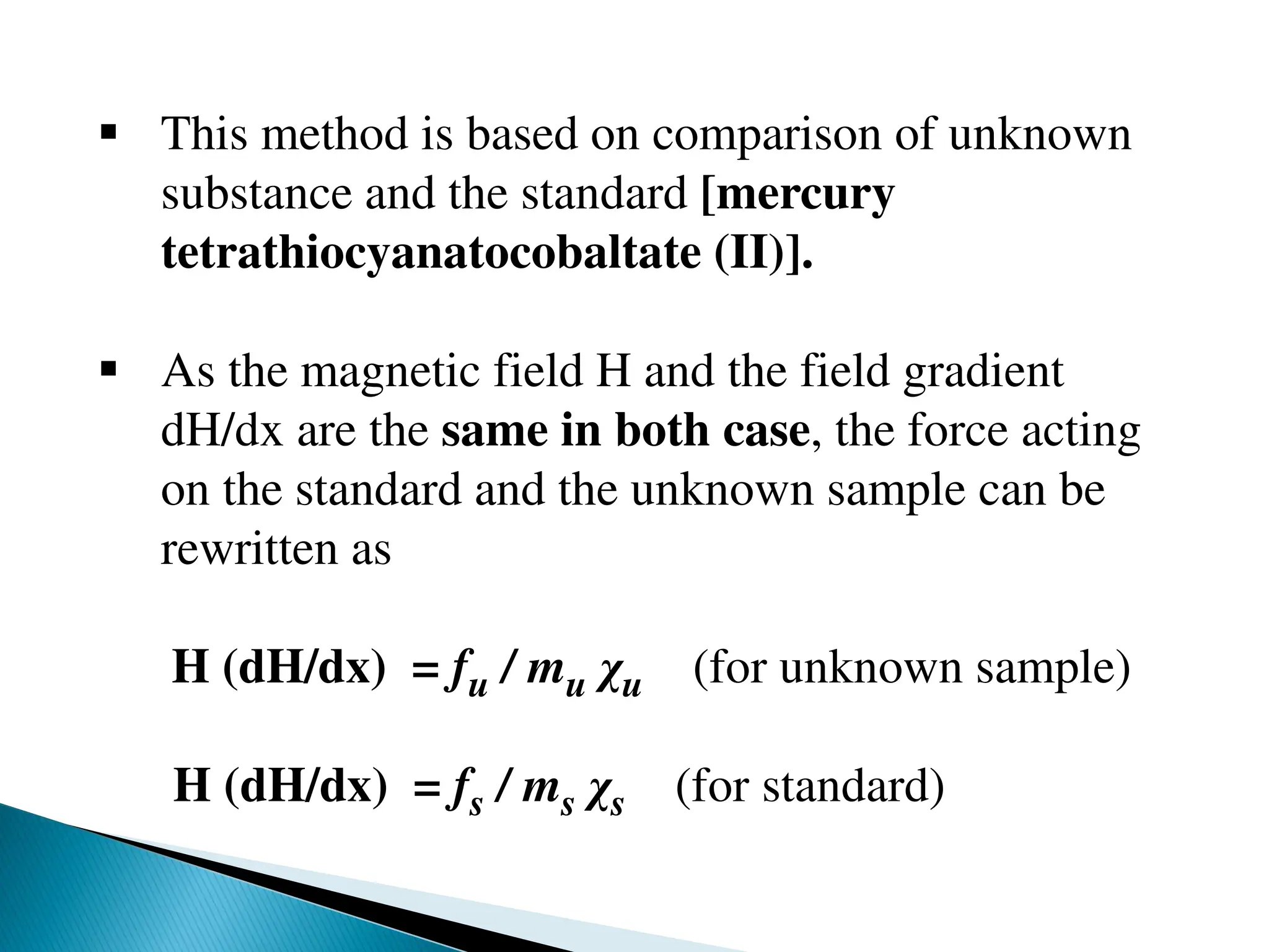 This method is based on comparison of unknown
substance and the standard [mercury
tetrathiocyanatocobaltate (II)].
 As the magnetic field H and the field gradient
dH/dx are the same in both case, the force acting
on the standard and the unknown sample can be
rewritten as
H (dH/dx) = fu / mu χu (for unknown sample)
H (dH/dx) = fs / ms χs (for standard)
 