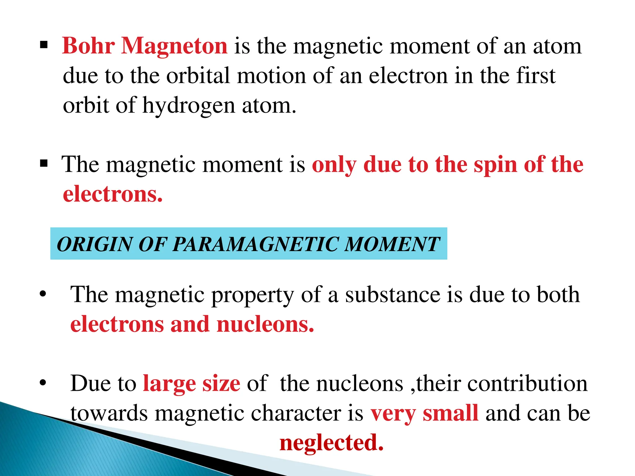  Bohr Magneton is the magnetic moment of an atom
due to the orbital motion of an electron in the first
orbit of hydrogen atom.
 The magnetic moment is only due to the spin of the
electrons.
ORIGIN OF PARAMAGNETIC MOMENT
• The magnetic property of a substance is due to both
electrons and nucleons.
• Due to large size of the nucleons ,their contribution
towards magnetic character is very small and can be
neglected.
 