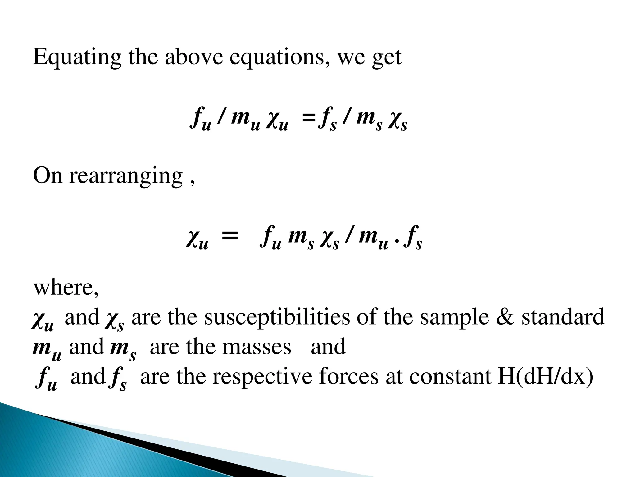 Equating the above equations, we get
fu / mu χu = fs / ms χs
On rearranging ,
χu = fu ms χs / mu . fs
where,
χu and χs are the susceptibilities of the sample & standard
mu and ms are the masses and
fu and fs are the respective forces at constant H(dH/dx)
 