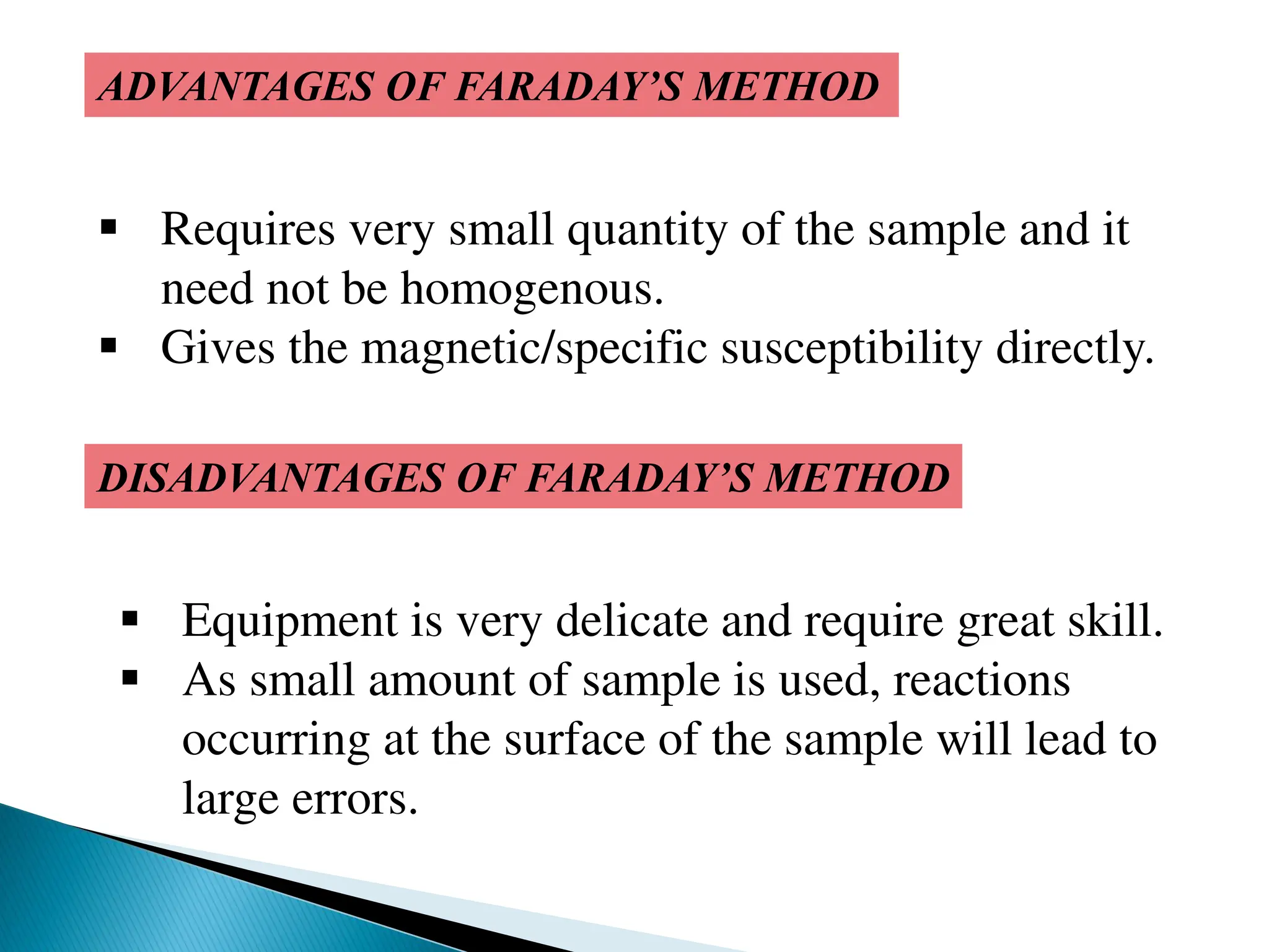 ADVANTAGES OF FARADAY’S METHOD
 Requires very small quantity of the sample and it
need not be homogenous.
 Gives the magnetic/specific susceptibility directly.
DISADVANTAGES OF FARADAY’S METHOD
 Equipment is very delicate and require great skill.
 As small amount of sample is used, reactions
occurring at the surface of the sample will lead to
large errors.
 