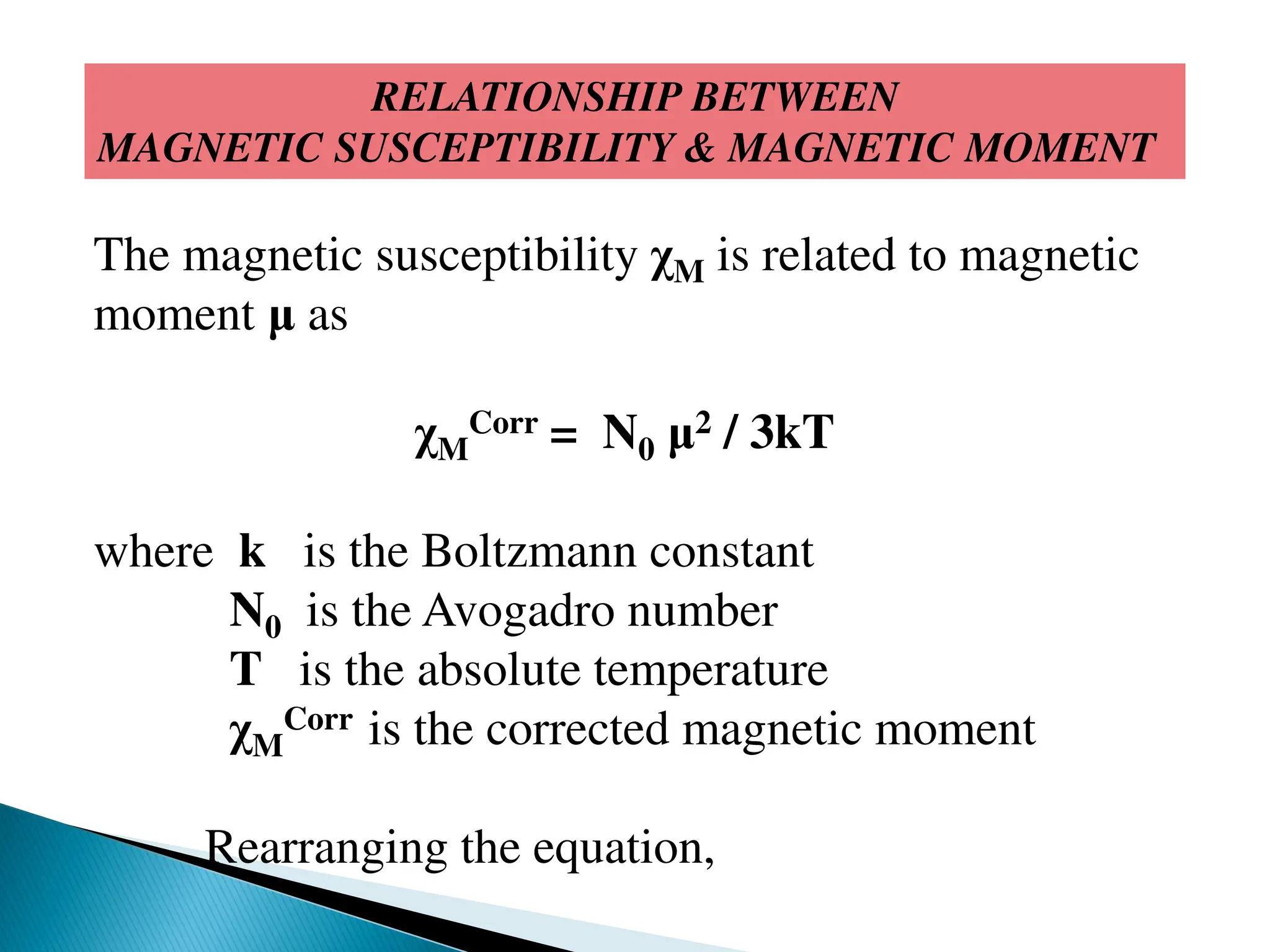 RELATIONSHIP BETWEEN
MAGNETIC SUSCEPTIBILITY & MAGNETIC MOMENT
The magnetic susceptibility χM is related to magnetic
moment μ as
χM
Corr = N0 μ2 / 3kT
where k is the Boltzmann constant
N0 is the Avogadro number
T is the absolute temperature
χM
Corr is the corrected magnetic moment
Rearranging the equation,
 