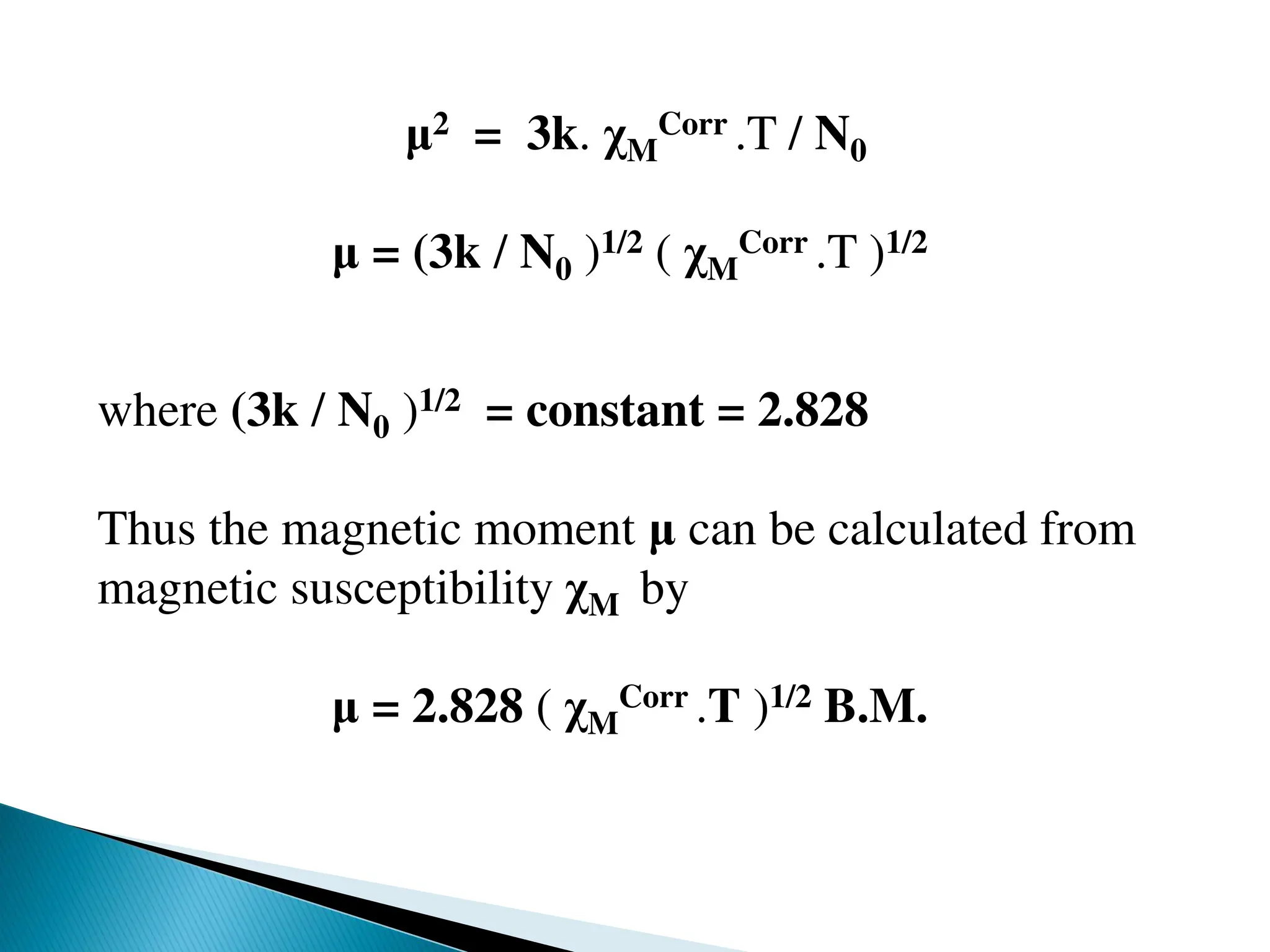 μ2 = 3k. χM
Corr .T / N0
μ = (3k / N0 )1/2 ( χM
Corr .T )1/2
where (3k / N0 )1/2 = constant = 2.828
Thus the magnetic moment μ can be calculated from
magnetic susceptibility χM by
μ = 2.828 ( χM
Corr .T )1/2 B.M.
 