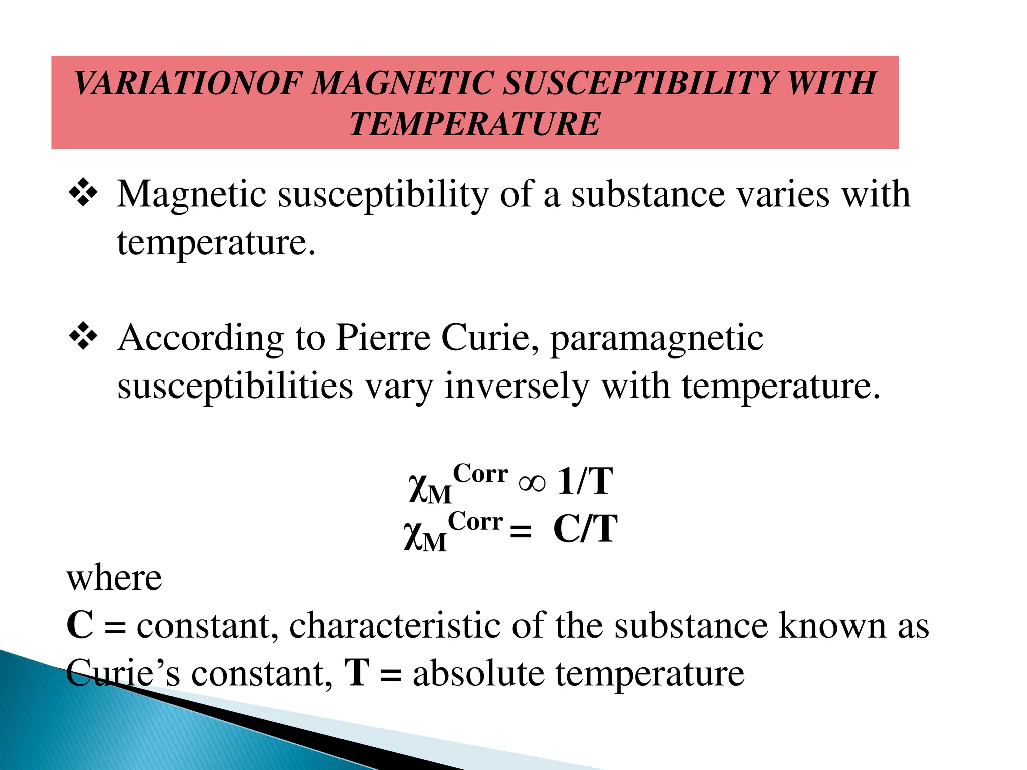VARIATIONOF MAGNETIC SUSCEPTIBILITY WITH
TEMPERATURE
 Magnetic susceptibility of a substance varies with
temperature.
 According to Pierre Curie, paramagnetic
susceptibilities vary inversely with temperature.
χM
Corr ∞ 1/T
χM
Corr = C/T
where
C = constant, characteristic of the substance known as
Curie’s constant, T = absolute temperature
 