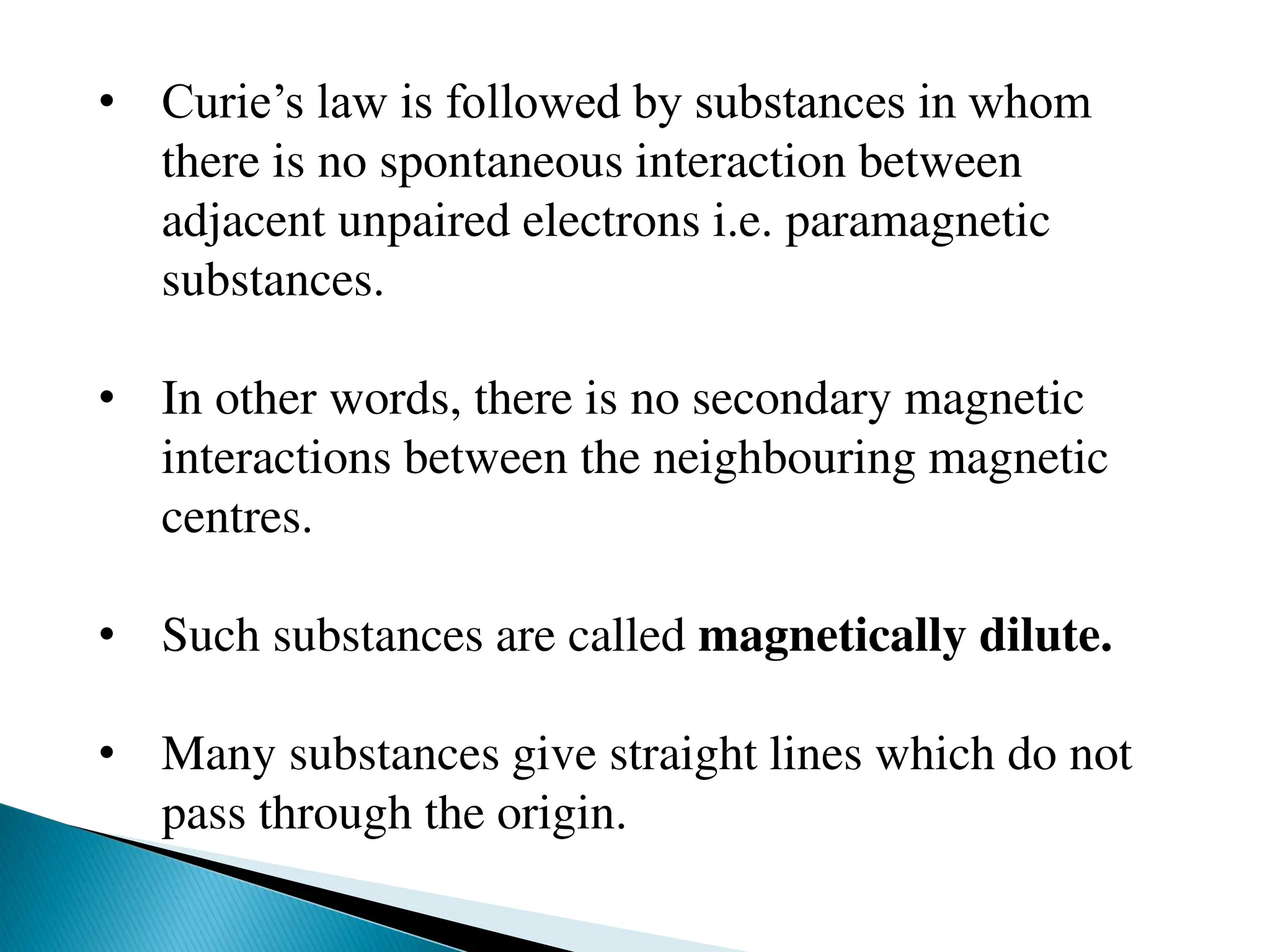 • Curie’s law is followed by substances in whom
there is no spontaneous interaction between
adjacent unpaired electrons i.e. paramagnetic
substances.
• In other words, there is no secondary magnetic
interactions between the neighbouring magnetic
centres.
• Such substances are called magnetically dilute.
• Many substances give straight lines which do not
pass through the origin.
 