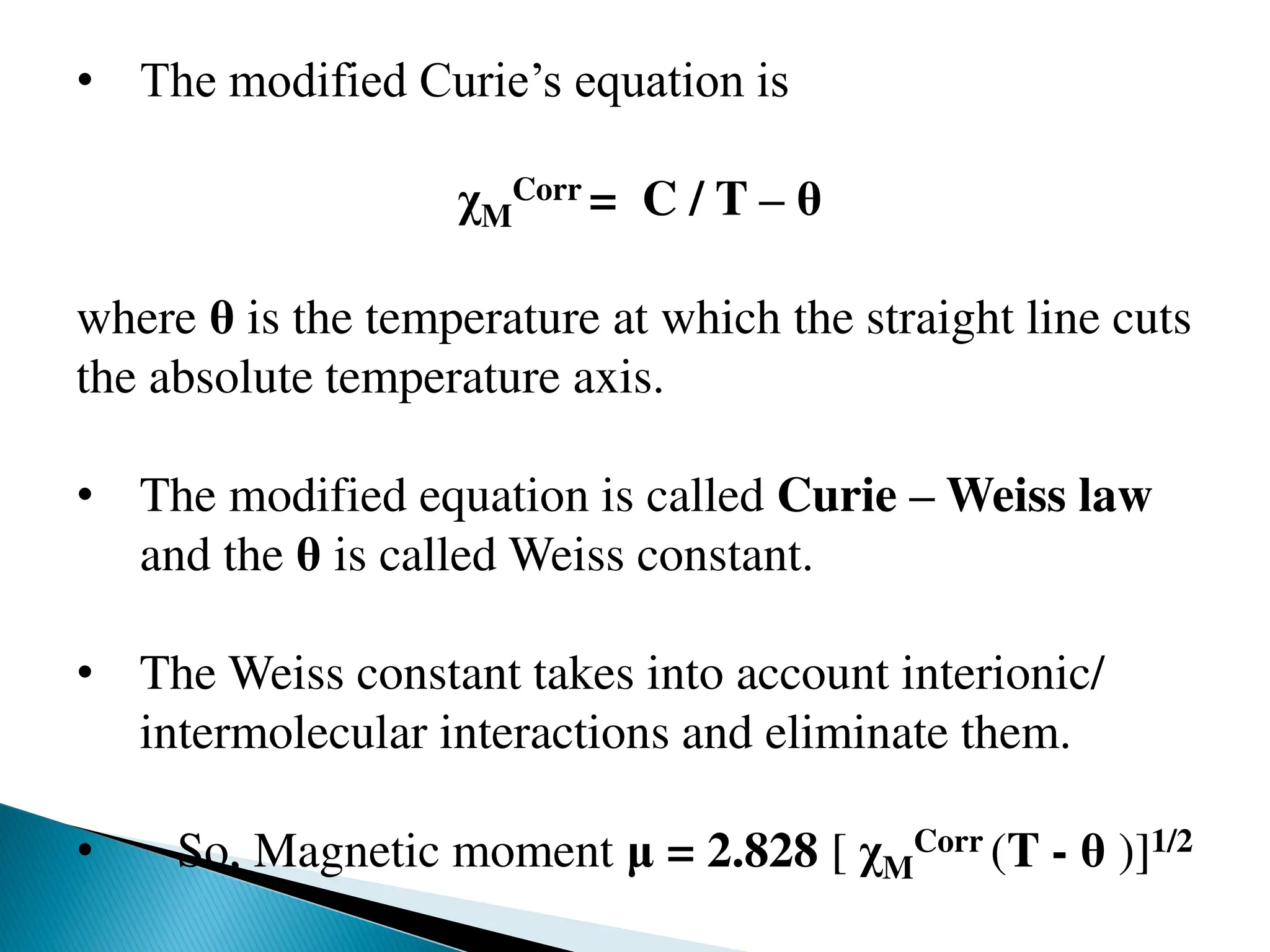 • The modified Curie’s equation is
χM
Corr = C / T – θ
where θ is the temperature at which the straight line cuts
the absolute temperature axis.
• The modified equation is called Curie – Weiss law
and the θ is called Weiss constant.
• The Weiss constant takes into account interionic/
intermolecular interactions and eliminate them.
• So, Magnetic moment μ = 2.828 [ χM
Corr (T - θ )]1/2
 
