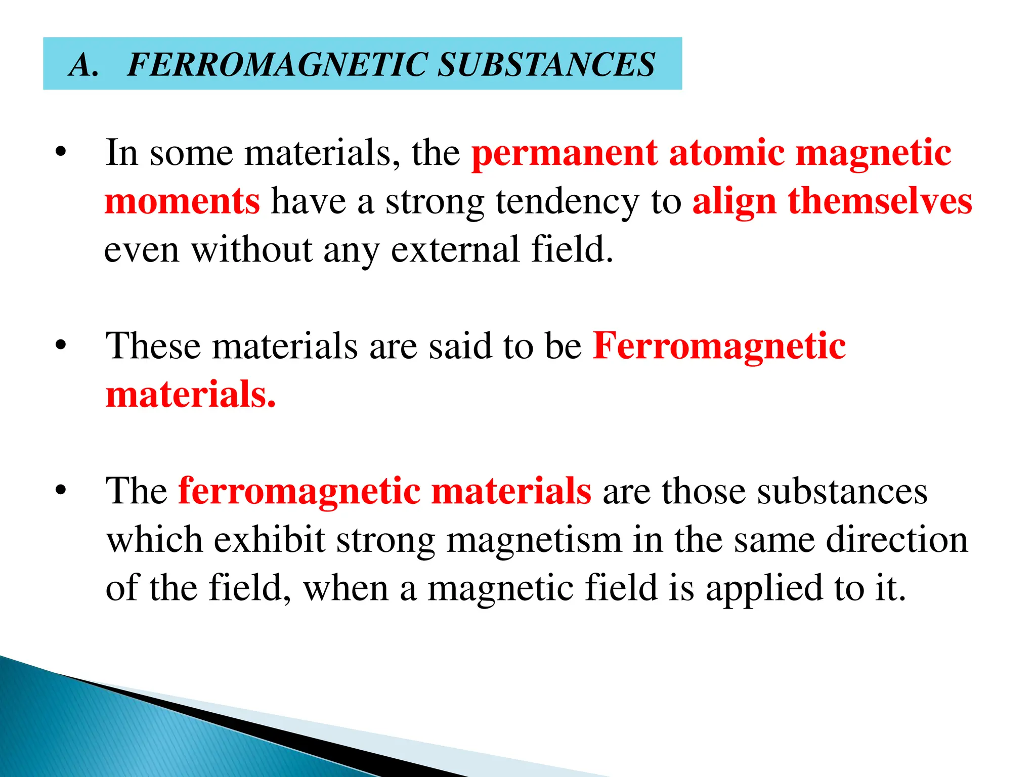 • In some materials, the permanent atomic magnetic
moments have a strong tendency to align themselves
even without any external field.
• These materials are said to be Ferromagnetic
materials.
• The ferromagnetic materials are those substances
which exhibit strong magnetism in the same direction
of the field, when a magnetic field is applied to it.
A. FERROMAGNETIC SUBSTANCES
 